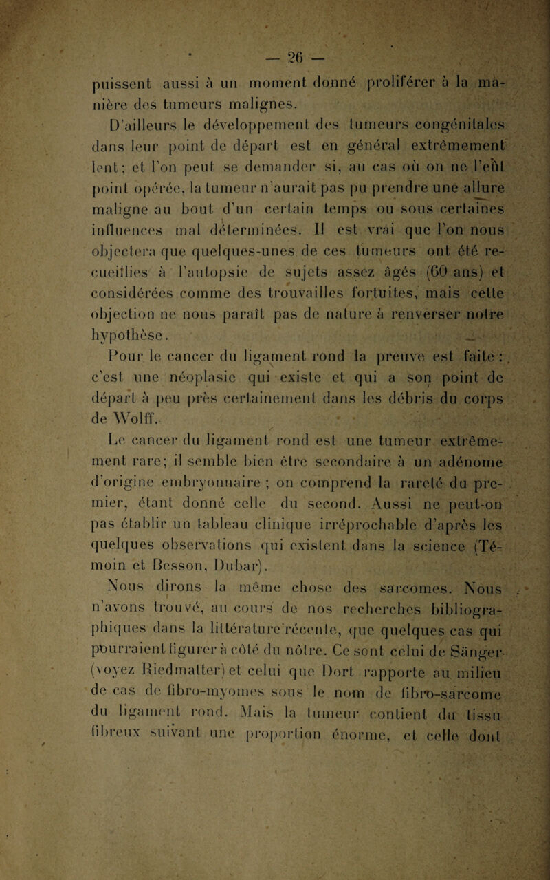 puissent aussi à un moment donné proliférer à la ma¬ nière des tumeurs malignes. D’ailleurs le développement des tumeurs congénitales dans leur point de départ est en général extrêmement lent; et l’on peut se demander si, au cas où on ne l’eut point opérée, la tumeur n’aurait pas pu prendre une allure maligne au bout d’un certain temps ou sous certaines influences mal déterminées. Il est vrai que l’on nous objectera que quelques-unes de ces tumeurs ont été re¬ cueillies à l’autopsie de sujets assez âgés (60 ans) et considérées comme des trouvailles fortuites, mais celte objection ne nous paraît pas de nature à renverser notre hypothèse. _ Pour le cancer du ligament rond la preuve est faite : , c’est une néoplasie qui existe et qui a son point de départ à peu près certainement dans les débris du corps de Wolff. Le cancer du ligament rond est une tumeur extrême¬ ment rare; il semble bien être secondaire à un adénome d’origine embryonnaire ; on comprend la rareté du pre¬ mier, étant donné celle du second. Aussi ne peut-on pas établir un tableau clinique irréprochable d’après les quelques observations qui existent dans la science (Té¬ moin et Besson, Dubar). Nous dirons la même chose des sarcomes. Nous n avons trouvé, au cours de nos recherches bibliogra¬ phiques dans la littérature'récente, que quelques cas qui pourraient tigurer a côté du nôtre. Ce sont celui de Sanger (voyez Riedmalterj et celui que Dort rapporte au milieu de cas de fibro-myomes sous le nom de fibro-sarcqme du ligament rond. Mais la tumeur contient du tissu fibreux suivant une proportion énorme, et celle dont