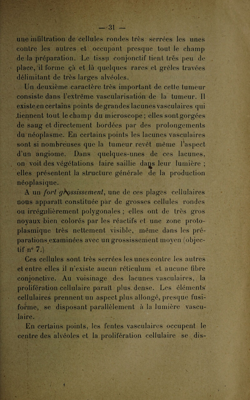 « —31 - une infiltration de cellules rondes très serrées les unes contre les autres et occupant presque tout le champ de la préparation. Le tissu conjonctif tient très peu de place, il forme çà et là quelques rares et grêles travées délimitant de très larges alvéoles. Un deuxième caractère très important de cette tumeur consiste dans l’extrême vascularisation de la tumeur. Il existe en certains points degrandes lacunes vasculaires qui .tiennent tout lechamp du microscope; elles sont gorgées de sang et directement bordées par des prolongements du néoplasme. En certains points les lacunes vasculaires sont si nombreuses que la tumeur revêt même l’aspect d’un angiome. Dans quelques-unes de ces lacunes, on voit des végétations taire saillie dans leur lumière ; elles présentent la structure générale de la production néoplasique. A un fort grossissement, une de ces plages cellulaires nous apparaît constituée par de grosses cellules rondes ou irrégulièrement polygonales ; elles ont de très gros noyaux bien colorés par les réactifs et une zone proto¬ plasmique très nettement visible, même dans les pré¬ parations examinées avec un grossissement moyen (objec¬ tif n° 7.) / * # Ces cellules sont très serrées les unes contre les autres et entre elles il n’existe aucun réticulum et aucune fibre conjonctive. Au voisinage des lacunes vasculaires, la prolifération cellulaire paraît plus dense. Les éléments cellulaires prennent un aspect plus allongé, presque fusi¬ forme, se disposant parallèlement à la lumière vascu¬ laire. En certains points, les fentes vasculaires occupent le centre des alvéoles et la prolifération cellulaire se dis-