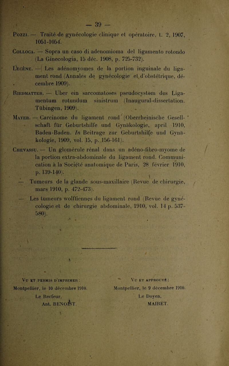 Pozzi. — Traité.de gynécologie clinique et opératoire, t. 2, 1907, 1051-1054. Colloca. — Sopra un caso di adenomioma del ligamento rotondo (La Ginecologia, 15 déc. 1908, p. 725-732). Lëcène. — Les adénomyomes de la portion inguinale du liga¬ ment rond (Annales de gynécologie et d’obstétrique, dé¬ cembre 1909). Riedmatter. — Uber ein sarcomatoses pseudocystom des Liga- mentum rotundum sinistrum (Inaugural-dissertation. Tübingen, 1909). Mayer. — Carcinome du ligament rond (Oberrheinische Gesell- schaft für Geburtshilfe und Gynàkologie, april 1910, Baden-Baden. In Beitrage zur Geburtshilfe und Gyna- kologie, 1909, vol. 15, p. 156-161). Chevassu. — Un glomérule rénal dans un adéno-fibro-myome de la portion extra-abdominale du ligament rond. Communi¬ cation à la Société anatomique de Paris, 28 février 1910, p. 139-140). — Tumeurs de la glande sous-maxillaire (Revue de chirurgie, mars 1910, p. 472-473). ' — Les tumeurs wolffiennçs du ligament rond (Revue de gyné¬ cologie et de chirurgie abdominale, 1910, vol. 14 p. 537- 580). 1 Vt) ET PERMIS D IMPRIMER : ft, ' V * Montpellier, le 10 décembre 1910. Le Recteur, Ant. BENOIT. § * • * N 7 f ' ■ «a . _ .. Vu ET APPROUVÉ : Montpellier, le 9 décembre 1910. Le Doyen, MAIRET. ?