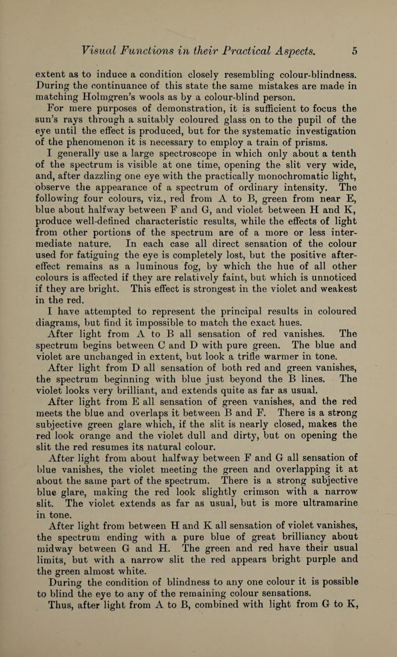 extent as to induce a condition closely resembling colour-blindness. During the continuance of this state the same mistakes are made in matching Holmgren’s wools as by a colour-blind person. For mere purposes of demonstration, it is sufficient to focus the sun’s rays through a suitably coloured glass on to the pupil of the eye until the effect is produced, but for the systematic investigation of the phenomenon it is necessary to employ a train of prisms. I generally use a large spectroscope in which only about a tenth of the spectrum is visible at one time, opening the slit very wide, and, after dazzling one eye with the practically monochromatic light, observe the appearance of a spectrum of ordinary intensity. The following four colours, viz., red from A to B, green from near E, blue about halfway between F and G, and violet between H and K, produce well-defined characteristic results, while the effects of light from other portions of the spectrum are of a more or less inter¬ mediate nature. In each case all direct sensation of the colour used for fatiguing the eye is completely lost, but the positive after¬ effect remains as a luminous fog, by which the hue of all other colours is affected if they are relatively faint, but which is unnoticed if they are bright. This effect is strongest in the violet and weakest in the red. I have attempted to represent the principal results in coloured diagrams, but find it impossible to match the exact hues. After light from A to B all sensation of red vanishes. The spectrum begins between C and D with pure green. The blue and violet are unchanged in extent, but look a trifle warmer in tone. After light from D all sensation of both red and green vanishes, the spectrum beginning with blue just beyond the B lines. The violet looks very brilliant, and extends quite as far as usual. After light from E all sensation of green vanishes, and the red meets the blue and overlaps it between B and F. There is a strong subjective green glare which, if the slit is nearly closed, makes the red look orange and the violet dull and dirty, but on opening the slit the red resumes its natural colour. After light from about halfway between F and G all sensation of blue vanishes, the violet meeting the green and overlapping it at about the same part of the spectrum. There is a strong subjective blue glare, making the red look slightly crimson with a narrow slit. The violet extends as far as usual, but is more ultramarine in tone. After light from between H and K all sensation of violet vanishes, the spectrum ending with a pure blue of great brilliancy about midway between G and H. The green and red have their usual limits, but with a narrow slit the red appears bright purple and the green almost white. During the condition of blindness to any one colour it is possible to blind the eye to any of the remaining colour sensations. Thus, after light from A to B, combined with light from G to K,