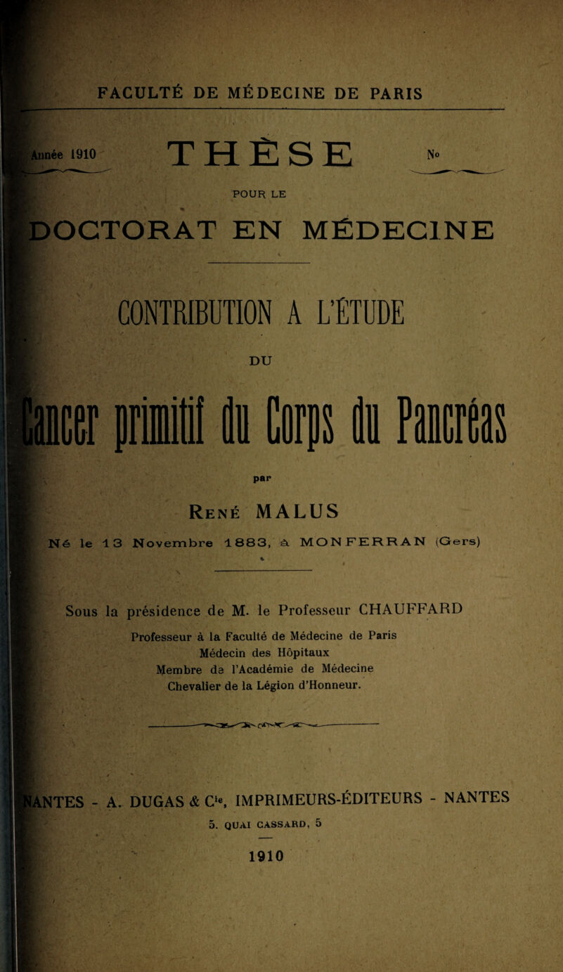 Année 1910 THËSE No POUR LE DOCTORAT EN MÉDECINE CONTRIBUTION A L’ÉTUDE DU 1 J ou Paner par René MALUS Né le 13 Novembre 1883, à. MONFERRAN (Gers) Sous la présidence de M. le Professeur CHAUFFARD Professeur à la Faculté de Médecine de Paris Médecin des Hôpitaux Membre de l’Académie de Médecine Chevalier de la Légion d’Honneur. ÏANTES - A. DUGAS & Cie, IMPRIMEURS-ÉDITEURS - NANTES 5. QUAI CASSARD, 5 1910