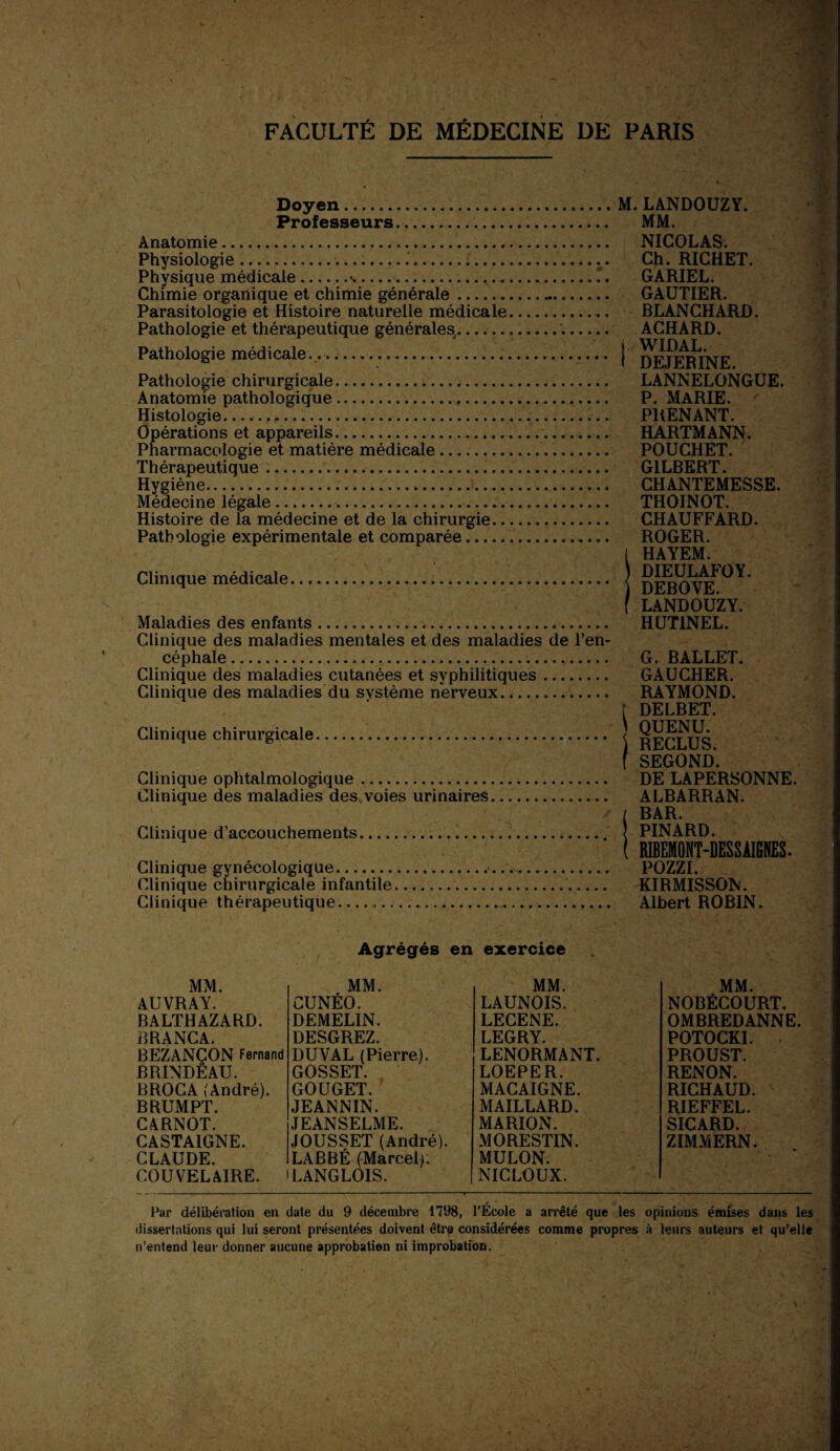 Doyen. Professeurs..... Anatomie. Physiologie...... Physique médicale.*.. Chimie organique et chimie générale.... Parasitologie et Histoire naturelle médicale. Pathologie et thérapeutique générales.'.. Pathologie médicale.. ■. Pathologie chirurgicale. Anatomie pathologique.. Histologie....... Opérations et appareils. Pharmacologie et matière médicale.. Thérapeutique... Hygiène. Médecine légale. Histoire de la médecine et de la chirurgie. Pathologie expérimentale et comparée. Clinique médicale... Maladies des enfants. Clinique des maladies mentales et des maladies de l’en¬ céphale ....... Clinique des maladies cutanées et syphilitiques. Clinique des maladies du système nerveux. Clinique chirurgicale. Clinique ophtalmologique ..... Clinique des maladies des voies urinaires Clinique d’accouchements.... Clinique gynécologique. Clinique chirurgicale infantile. Clinique thérapeutique. M. LANDOUZY. MM. NICOLAS. Ch. RICHET. GARIEL. GAUTIER. BLANCHARD. ACHARD. | WIDAL. I DEJERINE. LANNELONGUE. P. MARIE. PRENANT. HARTMANN. POUCHET. GILBERT. CHANTEMESSE. THOINOT. CHAUFFARD. ROGER. I HAYEM. ) DIEULAFOY. DEBOVE. f LANDOUZY. HUT1NEL. G. BALLET. GAUCHER. RAYMOND. [ DELBET. QUENU. \ RECLUS, f SEGOND. DE LAPERSONNE. ALBARRAN. / BAR. PINARD. ( RIBEMONT-DESSÀIGNES. POZZI. KIRMISSON. Albert ROBIN. Agrégés en exercice MM. MM. MM. MM. AUVRAY. CUNÉO. LAUNOIS. NOBÉCOURT. BALTHAZARD. DEMELIN. LECENE. OMBREDANNE. BRANCA. DESGREZ. LEGRY. POTOCKI. BEZANÇON Fernand DUVAL (Pierre). LENORMANT. PROUST. BRINDEAU. GOSSET. LOEPER. RENON. BROCA (André). GOUGET. MACAIGNE. RICHAUD. BRUMPT. JEANNIN. MAILLARD. RIEFFEL. CARNOT. JEANSELME. MARION. SICARD. CASTA1GNE. JOUSSET (André). MORESTIN. ZIMMERN. CLAUDE. LABBÉ (Marcel MULON. COU VELAIRE. LANGLOIS. NICLOUX. Par délibération en date du 9 décembre 1798, l’École a arrêté que les opinions émises dans les dissertations qui lui seront présentées doivent être considérées comme propres à leurs auteurs et qu’elle n’entend leur donner aucune approbation ni improbation.