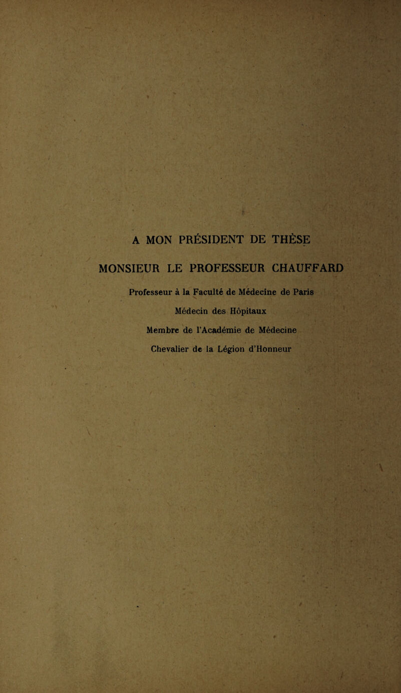 A MON PRÉSIDENT DE THÈSE MONSIEUR LE PROFESSEUR CHAUFFARD / ■ r Professeur à la Faculté de Médecine de Paris Médecin des Hôpitaux Membre de l’Académie de Médecine Chevalier de la Légion d’Honneur