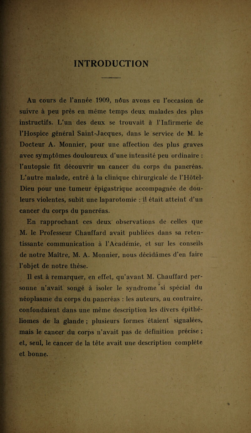 INTRODUCTION Au cours de l’année 1909, nôus avons eu l’occasion de suivre à peu près en même temps deux malades des plus instructifs. L’un des deux se trouvait à l’Infirmerie de l’Hospice général Saint-Jacques, dans le service de M. le Docteur A. Monnier, pour une affection des plus graves avec symptômes douloureux d’une intensité peu ordinaire : l’autopsie fit découvrir un cancer du corps du pancréas. L’autre malade, entré à la clinique chirurgicale de l’Hôtel- Dieu pour une tumeur épigastrique accompagnée de dou¬ leurs violentes, subit une laparotomie : il était atteint d’un cancer du corps du pancréas. En rapprochant ces deux observations de celles que M. le Professeur Chauffard avait publiées dans sa reten¬ tissante communication à l’Académie, et sur les conseils de notre Maître, M. A. Monnier, nous décidâmes d’en faire l’objet de notre thèse. Il est à remarquer, en effet, qu’avant M. Chauffard per¬ sonne n’avait songé à isoler le syndrome si spécial du néoplasme du corps du pancréas : les auteurs, au contraire, confondaient dans une même description les divers épithé- liomes de la glande ; plusieurs formes étaient signalées, mais le cancer du corps n’avait pas de définition précise ; et, seul, le cancer de la tête avait une description complète et bonne.