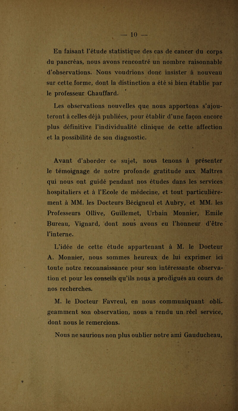 En faisant l’étude statistique des cas de cancer du corps du pancréas, nous avons rencontré un nombre raisonnable d’observations. Nous voudrions donc insister à nouveau sur cette forme, dont la distinction a été si bien établie par le professeur Chauffard. Les observations nouvelles que nous apportons s’ajou¬ teront à celles déjà publiées, pour établir d’une façon encore plus définitive l’individualité clinique de cette affection et la possibilité de son diagnostic. Avant d’aborder ce sujet, nous tenons à présenter le témoignage de notre profonde gratitude aux Maîtres qui nous ont guidé pendant nos études dans les services hospitaliers et à l’Ecole de médecine, et tout particulière¬ ment à MM. les Docteurs Bécigneul et Aubry, et MM. les Professeurs Ollive, Guillemet, Urbain Monnier, Emile % Bureau, Vignard, dont nous avons eu l’honneur d’être ■ l’interne. L’idée de cette étude appartenant à M. le Docteur A. Monnier, nous sommes heureux de lui exprimer ici toute notre reconnaissance pour son intéressante observa¬ tion et pour les conseils qu’ils nous a prodigués au cours de nos recherches. M. le Docteur Favreul, en nous communiquant obli¬ geamment son observation, nous a rendu un réel service, dont nous le remercions. Nous ne saurions non plus oublier notre ami Gauducheau, ♦