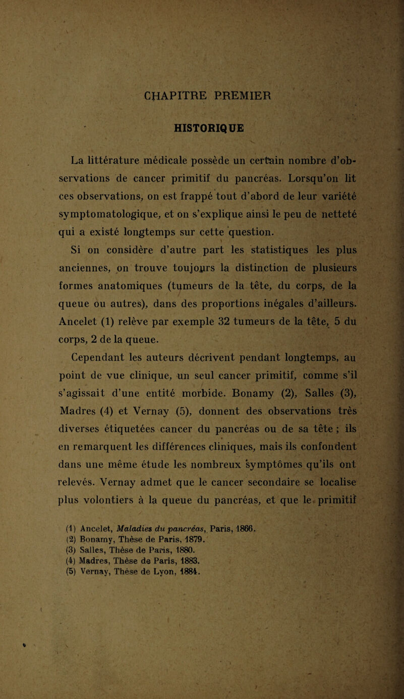 CHAPITRE PREMIER HISTORIQUE ' - ^ La littérature médicale possède un certain nombre d’ob¬ servations de cancer primitif du pancréas. Lorsqu’on lit ces observations, on est frappé tout d’abord de leur variété symptomatologique, et on s’explique ainsi le peu de netteté qui a existé longtemps sur cette question. ' Si on considère d’autre part les statistiques les plus anciennes, on trouve toujours la distinction de plusieurs formes anatomiques (tumeurs de la tête, du corps, de la queue ou autres), dans des proportions inégales d’ailleurs. Ancelet (1) relève par exemple 32 tumeurs de la tête, 5 du corps, 2 de la queue. Cependant les auteurs décrivent pendant longtemps, au point de vue clinique, un seul cancer primitif, comme s’il s’agissait d’une entité morbide. Bonamy (2), Salles (3), Madrés (4) et Vernay (5), donnent des observations très diverses étiquetées cancer du pancréas ou de sa tête ; ils en remarquent les différences cliniques, mais ils confondent dans une même étude les nombreux symptômes qu’ils ont relevés. Vernay admet que le cancer secondaire se localise plus volontiers à la queue du pancréas, et que le primitif (1) Ancelet, Maladies du pancréas, Paris, 1866. (2) Bonamy, Thèse de Paris, 1879. (3) Salles, Thèse de Paris, 1880. (4) Madrés, Thèse de Paris, 1883.