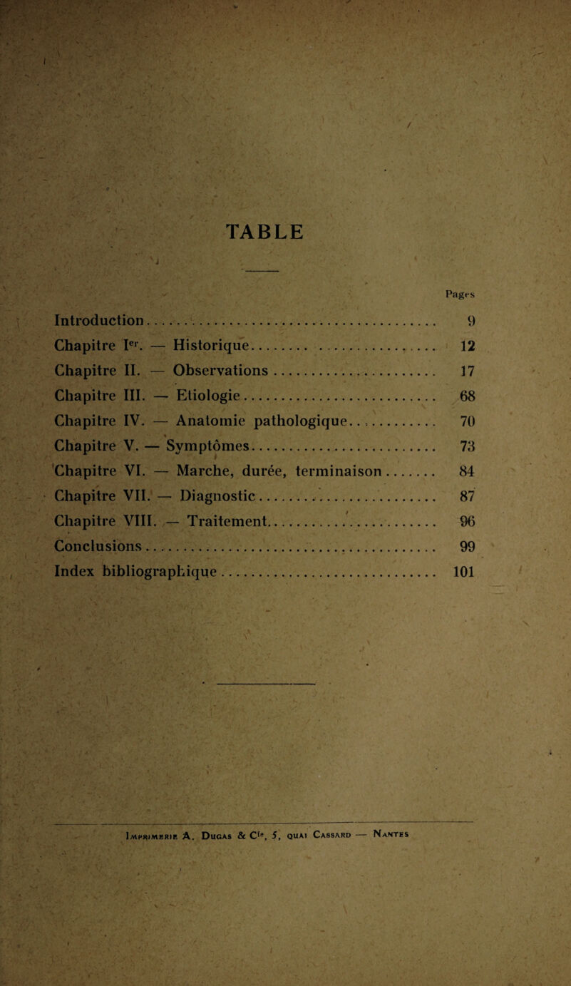 / c 4 TABLE . . ' À Pages Introduction.. 9 Chapitre Ier. — Historique. 12 Chapitre IL — Observations. 17 Chapitre III. — Etiologie. 68 Chapitre IV. — Anatomie pathologique.... 70 Chapitre V. — Symptômes. 73 Chapitre VI. — Marche, durée, terminaison. 84 Chapitre VII. — Diagnostic. 87 Chapitre VIII. — Traitement. 96 Conclusions. 99 Index bibliographique. 101 Imprimerie A. Dugas & CfB, 5, quai Cassard — Nantes