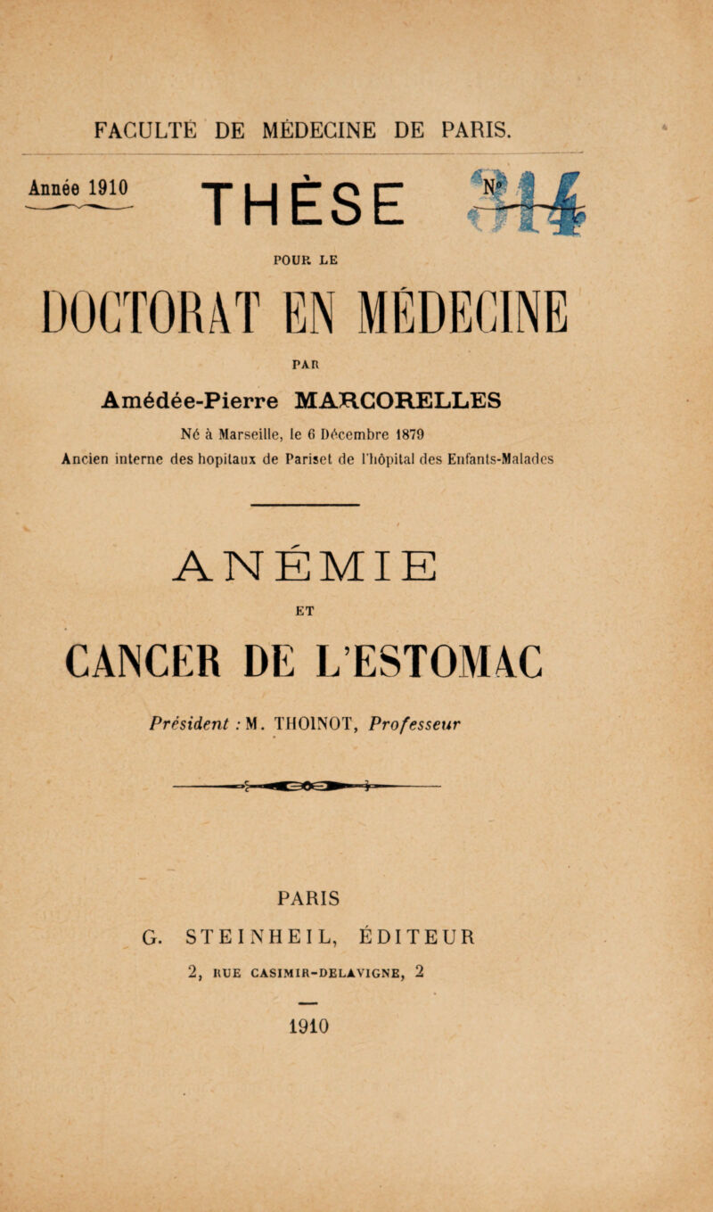 PAR Amédée-Pierre MARCORELLES Né à Marseille, le 6 Décembre 1879 Ancien interne des hôpitaux de Pariset de l'hôpital des Enfants-Malades ANÉMIE ET CANCER DE L ESTOMAC Président: M. THOINOT, Professeur PARIS G. STEINHEIL, ÉDITEUR 2, IIUE CASIMIR-DELAVIGNE, 2 1910