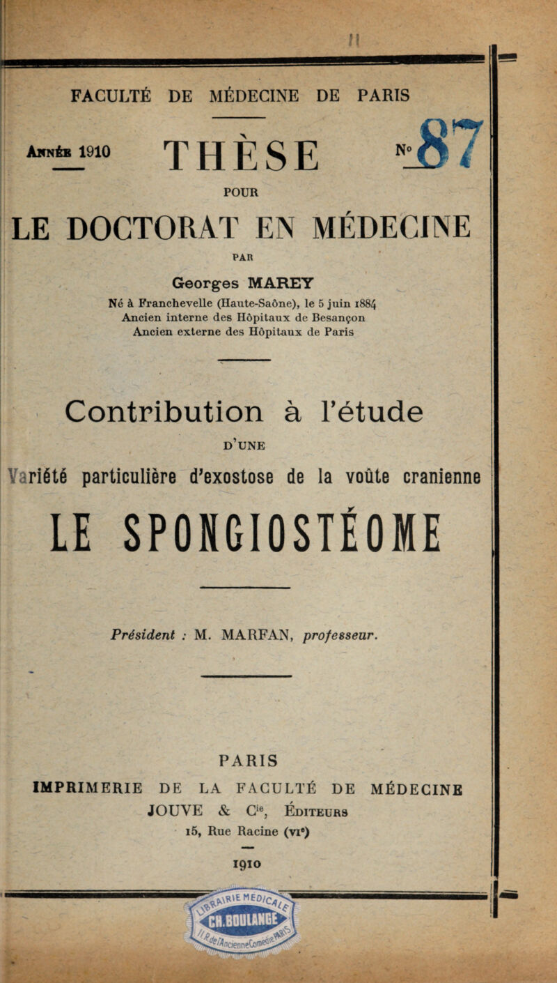 THÈSE ”lS i POUR LE DOCTORAT EN MÉDECINE PAR Georges MAREY Né à FrancheveUe (Haute-Saône), le 5 juin 1884 Ancien interne des Hôpitaux de Besançon Ancien externe des Hôpitaux de Paris Contribution à l’étude d’une riété particulière d’exostose de la voûte crânienne LE SPONGIOSTÉOME Président : M. MARFAN, professeur. PARIS IMPRIMERIE DE LA FACULTÉ DE MÉDECINE JOUVE & Cie, Éditeurs i5, Rue Racine (yi®) 1910