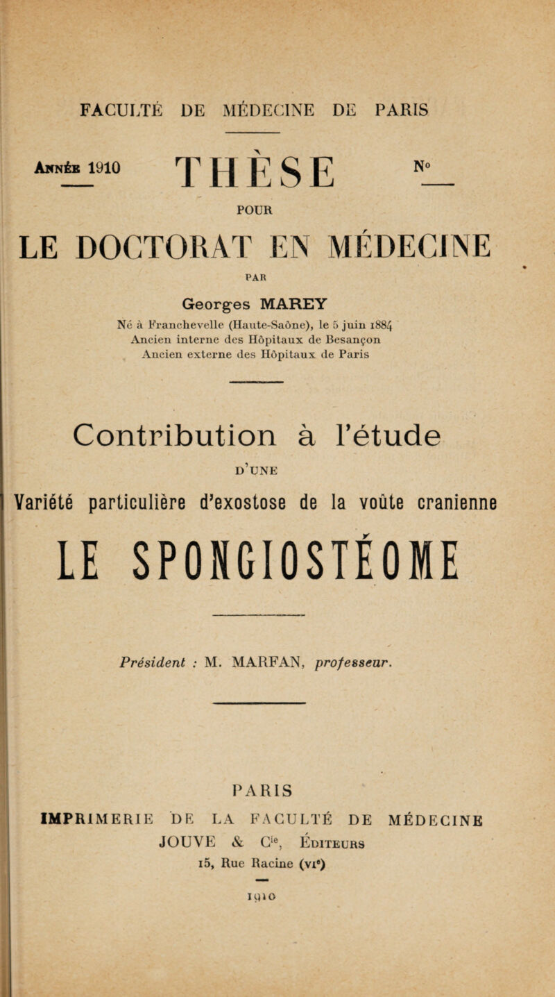 _ Année 1910 THESE i_ POUR LE DOCTORAT EN MÉDECINE PAR Georges MAREY Né à Franchevelle (Haute-Saône), le 5 juin 1884 Ancien interne des Hôpitaux de Besançon Ancien externe des Hôpitaux de Paris Contribution à l’étude d’une Variété particulière d’exostose de la voûte crânienne LE SPONGIOSTÉOME Président : M. MARFAN, professeur. PARIS IMPRIMERIE DE LA FACULTÉ DE MÉDECINE JOUVE & Cie, Éditeurs i5, Rue Racine (vie)