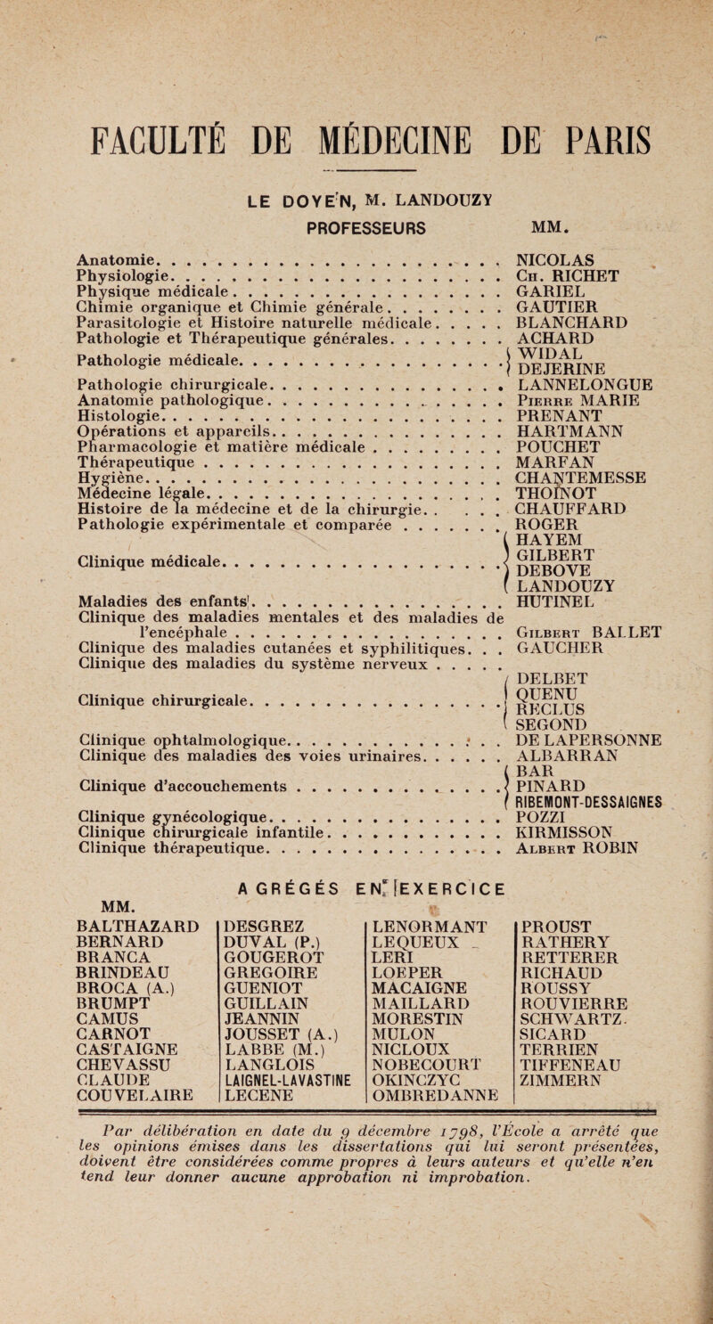 LE DOYEN, M. LANDOUZY PROFESSEURS MM. Anatomie. Physiologie. Physique médicale. Chimie organique et Chimie générale. . . . Parasitologie et Histoire naturelle médicale. Pathologie et Thérapeutique générales. . . . Pathologie médicale.. Pathologie chirurgicale. Anatomie pathologique.. . Histologie. Opérations et appareils. Pharmacologie et matière médicale. Thérapeutique. Hygiène. Médecine légale. Histoire delà médecine et de la chirurgie. . Pathologie expérimentale et comparée . . . Clinique médicale. Maladies des enfants1. . NICOLAS . Ch. RICHET . GARIEL . GAUTIER . BLANCHARD . ACHARD \ WIDAL * f DEJERINE . LANNELONGUE . Pierre MARIE . PRENANT . HARTMANN . POUCHET . MARFAN . CHANTEMESSE . THOINOT . CHAUFFARD . ROGER ( HAYEM ) GILBERT •) DEBOYE (LANDOUZY . HUTINEL Clinique des maladies mentales et des maladies de l’encéphale...Gilbert BALLET Clinique des maladies cutanées et syphilitiques. . . GAUCHER Clinique des maladies du système nerveux. / DELBET Clinique chirurgicale.j RpQjpjg (SECOND Clinique ophtalmologique.. . . DE LAPERSONNE Clinique des maladies des voies urinaires.ALBARRAN ( BAR Clinique d’accouchements.< PINARD f RIBENIONT-DESSAIGNES Clinique gynécologique.POZZI Clinique chirurgicale infantile.KIRMISSON Clinique thérapeutique.. Albert ROBIN MM. A GRÉGÉS ENriEXERCICE ï* BALTHAZARD BERNARD BRANCA BR1NDEAU BROCA (A.) BRUMPT CAMUS CARNOT CASTAIGNE CHEVASSU CLAUDE COU VEL AIRE DESGREZ DUYAL (P.) GOUGEROT GREGOIRE GUENIOT GUILLAIN JEANNIN JOUSSET (A.) LABBE (M.) LANGLOIS LAIGNEL-LAVASTINE LECENE LENORMANT LEQUEUX _ LERI LOEPER MACAIGNE MAILLARD MORESTIN MULON NICLOUX NOBECOURT OKINCZYC OMBREDANNE PROUST RATHERY RETTERER RICHAUD ROUSSY ROUVIERRE SCHWARTZ. SICARD TERRIEN TIFFENEAU ZIMMERN Par délibération en date du g décembre iygS, l’École a arrêté que les opinions émises dans les dissertations qui lui seront présentées, doivent être considérées comme propres à leurs auteurs et qu’elle n’en tend leur donner aucune approbation ni improbation.