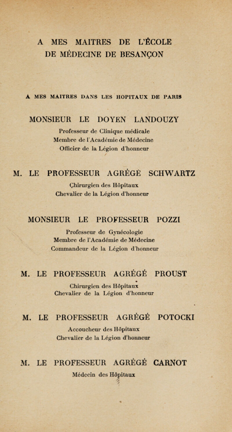 A MES MAITRES DE L’ÉCOLE DE MÉDECINE DE BESANÇON A MES MAITRES DANS LES HOPITAUX DE PARIS MONSIEUR LE DOYEN LANDOUZY Professeur de Clinique médicale Membre de l’Académie de Médecine Officier de la Légion d’honneur M. LE PROFESSEUR AGRÉGÉ SCHWARTZ Chirurgien des Hôpitaux Chevalier de la Légion d’honneur MONSIEUR LE PROFESSEUR POZZI Professeur de Gynécologie Membre de l’Académie de Médecine Commandeur de la Légion d’honneur M. LE PROFESSEUR AGRÉGÉ PROUST Chirurgien des Hôpitaux Chevalier de la Légion d’honneur 4 M. LE PROFESSEUR AGRÉGÉ POTOCKI Accoucheur des Hôpitaux Chevalier de la Légion d’honneur M. LE PROFESSEUR AGRÉGÉ CARNOT Médecin des Hôpitaux