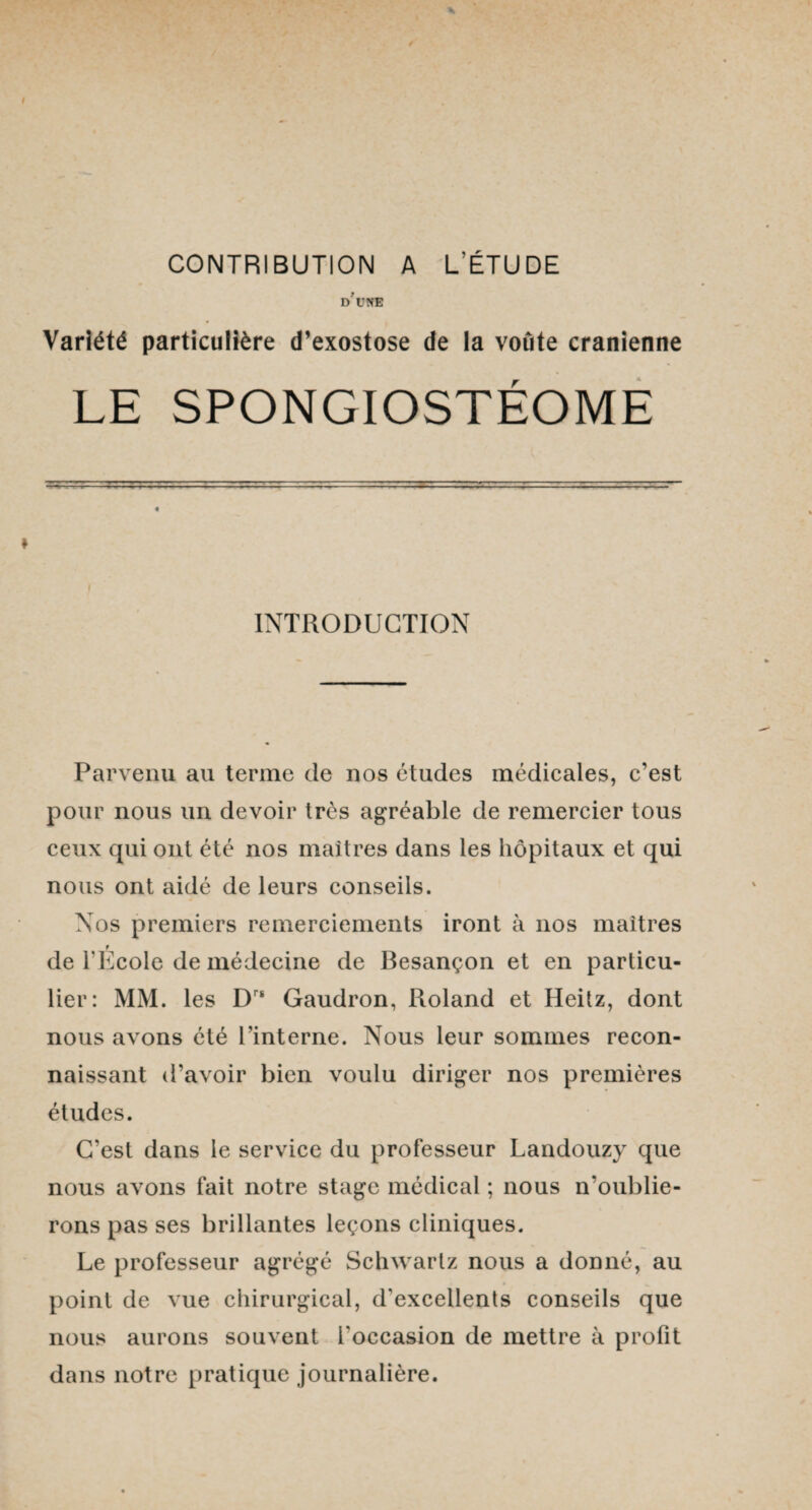 CONTRIBUTION A L’ÉTUDE D U NE Variété particulière d’exostose de la voûte crânienne LE SPONGIOSTÉOME INTRODUCTION Parvenu au terme de nos études médicales, c’est pour nous un devoir très agréable de remercier tous ceux qui ont été nos maîtres dans les hôpitaux et qui nous ont aidé de leurs conseils. Nos premiers remerciements iront à nos maîtres t de l’Ecole de médecine de Besançon et en particu¬ lier: MM. les Drs Gaudron, Roland et Heitz, dont nous avons été l'interne. Nous leur sommes recon¬ naissant d’avoir bien voulu diriger nos premières études. C’est dans le service du professeur Landouzy que nous avons fait notre stage médical ; nous n’oublie¬ rons pas ses brillantes leçons cliniques. Le professeur agrégé Schwartz nous a donné, au point de vue chirurgical, d'excellents conseils que nous aurons souvent l'occasion de mettre à profit dans notre pratique journalière.