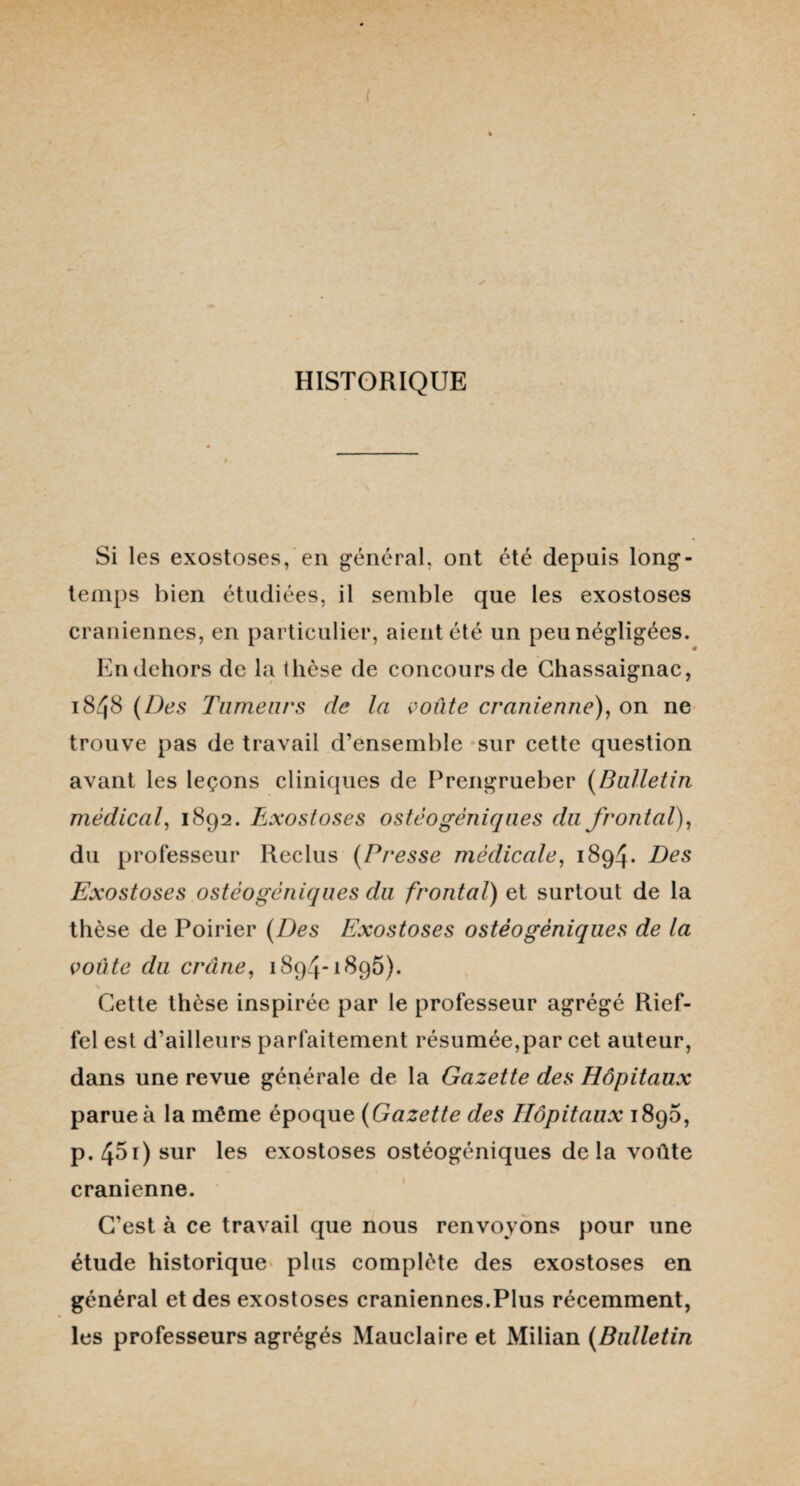 HISTORIQUE Si les exostoses, en général, ont été depuis long¬ temps bien étudiées, il semble que les exostoses crâniennes, en particulier, aient été un peu négligées. En dehors de la thèse de concours de Chassaignac, 1848 (Des Tumeurs de la voûte crânienne), on ne trouve pas de travail d’ensemble sur cette question avant les leçons cliniques de Prengrueber (Bulletin médical, 1892. Exostoses ostêogèniques du frontal), du professeur Reclus (Presse médicale, 1894. Des Exostoses ostéogéniques du frontal) et surtout de la thèse de Poirier (Des Exostoses ostéogéniques de la voûte du crâne, 1894-1895). Cette thèse inspirée par le professeur agrégé Rief- fel est d’ailleurs parfaitement résumée,par cet auteur, dans une revue générale de la Gazette des Hôpitaux parue à la même époque (Gazette des Hôpitaux 1890, p.45i) sur les exostoses ostéogéniques delà voûte crânienne. C’est à ce travail que nous renvoyons pour une étude historique plus complète des exostoses en général et des exostoses crâniennes.Plus récemment, les professeurs agrégés Mauclaire et Milian (Bulletin