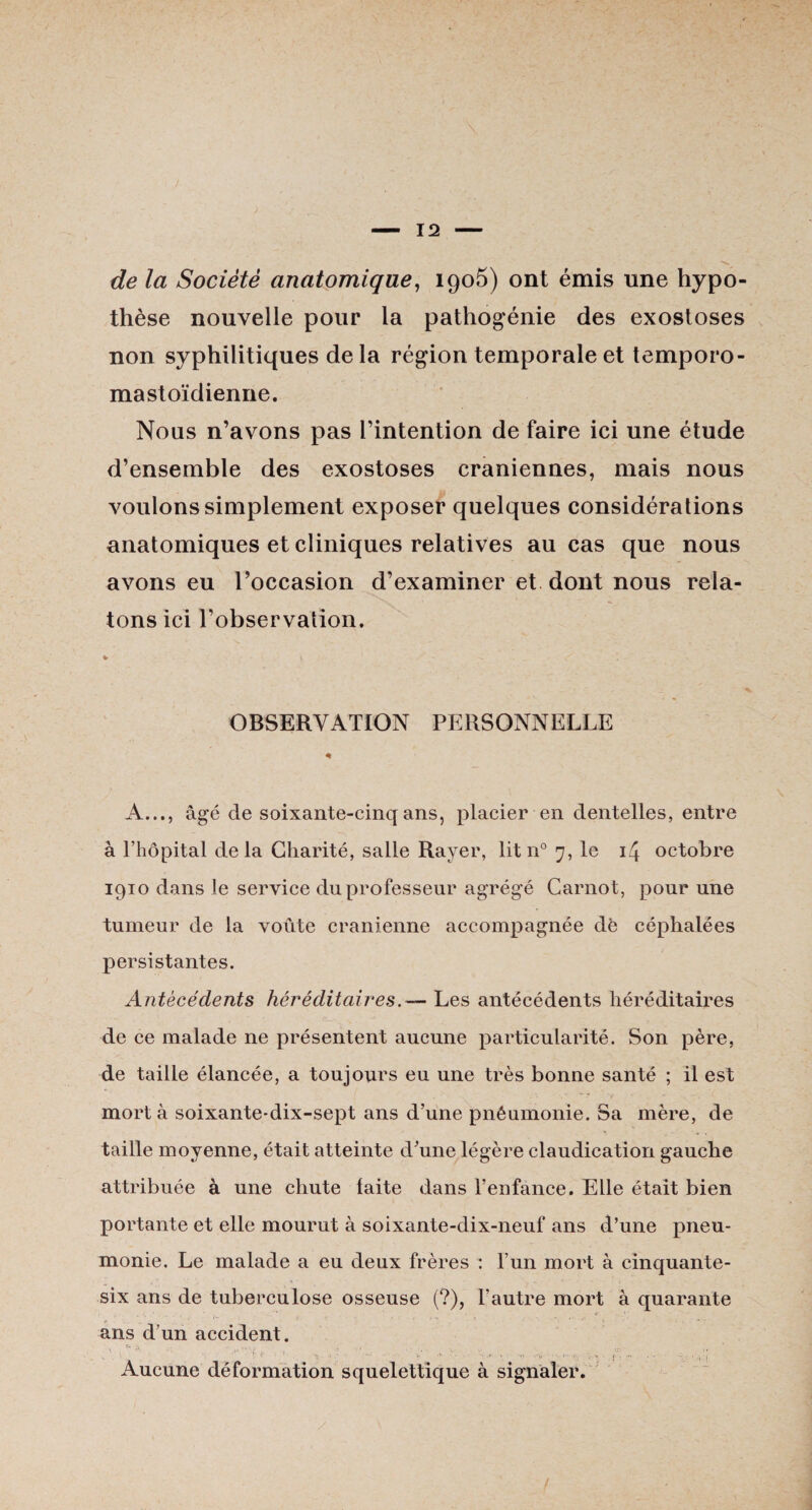 de la Société anatomique, 1905) ont émis une hypo¬ thèse nouvelle pour la pathogénie des exostoses non syphilitiques delà région temporale et temporo- mastoïdienne. Nous n’avons pas l’intention de faire ici une étude d’ensemble des exostoses crâniennes, mais nous voulons simplement exposer quelques considérations anatomiques et cliniques relatives au cas que nous avons eu l’occasion d’examiner et dont nous rela¬ tons ici l’observation. ► \ •<* OBSERVATION PERSONNELLE A..., âgé de soixante-cinq ans, placier en dentelles, entre à l’hôpital delà Charité, salle Rayer, lit n° 7, le 14 octobre 1910 dans le service du professeur agrégé Carnot, pour une tumeur de la voûte crânienne accompagnée de céphalées persistantes. Antécédents héréditairesLes antécédents héréditaires de ce malade ne présentent aucune particularité. Son père, de taille élancée, a toujours eu une très bonne santé ; il est mort à soixante-dix-sept ans d’une pnêumonie. Sa mère, de taille moyenne, était atteinte d’une légère claudication gauche attribuée à une chute laite dans l’enfance. Elle était bien portante et elle mourut à soixante-dix-neuf ans d’une pneu¬ monie. Le malade a eu deux frères : l’un mort à cinquante- six ans de tuberculose osseuse (?), l’autre mort à quarante * ■ • ••• • ans d’un accident. r-;'  • • , . : , i- . .. . ... .„ ../.. .. , Aucune déformation squelettique à signaler.