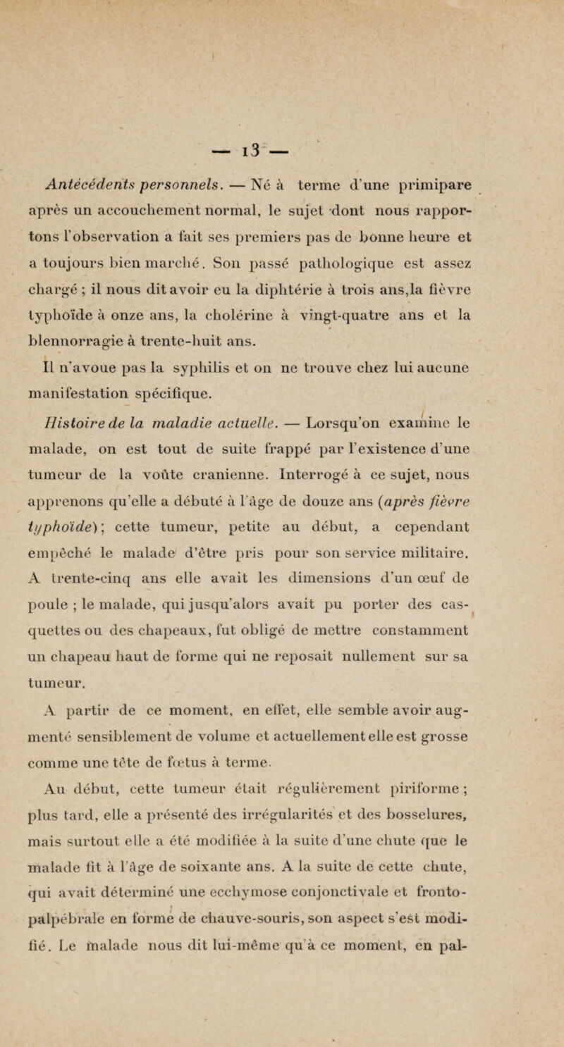 Antécédents personnels. — Né à terme d'une primipare i après un accouchement normal, le sujet dont nous rappor¬ tons l'observation a fait ses premiers pas de bonne heure et a toujours bien marché. Son passé pathologique est assez chargé ; il nous dit avoir eu la diphtérie à trois ans,la fièvre typhoïde à onze ans, la cholérine cà vingt-quatre ans et la blennorragie à trente-huit ans. Il n'avoue pas la syphilis et on ne trouve chez lui aucune manifestation spécifique. Histoire de la maladie actuelle. — Lorsqu’on examine le malade, on est tout de suite frappé par l’existence d'une tumeur de la voûte crânienne. Interrogé à ce sujet, nous apprenons qu’elle a débuté à l’âge de douze ans (après fièvre typhoïde); cette tumeur, petite au début, a cependant empêché le malade d’être pris pour son service militaire. A trente-cinq ans elle avait les dimensions d’un œuf de poule ; le malade, qui jusqu’alors avait pu porter des cas¬ quettes ou des chapeaux, fut obligé de mettre constamment un chapeau haut de forme qui ne reposait nullement sur sa tumeur. A partir de ce moment, en effet, elle semble avoir aug¬ menté sensiblement de volume et actuellement elle est grosse comme une tête de fœtus à terme. Au début, cette tumeur était régulièrement piriforme ; plus tard, elle a présenté des irrégularités et des bosselures, mais surtout elle a été modifiée à la suite d'une chute que le malade fît à l’âge de soixante ans. A la suite de cette chute, qui avait déterminé une ecchymose conjonctivale et fronto- palpébrale en forme de chauve-souris, son aspect s'est modi¬ fié. Le malade nous dit lui-même qu à ce moment, en pal-