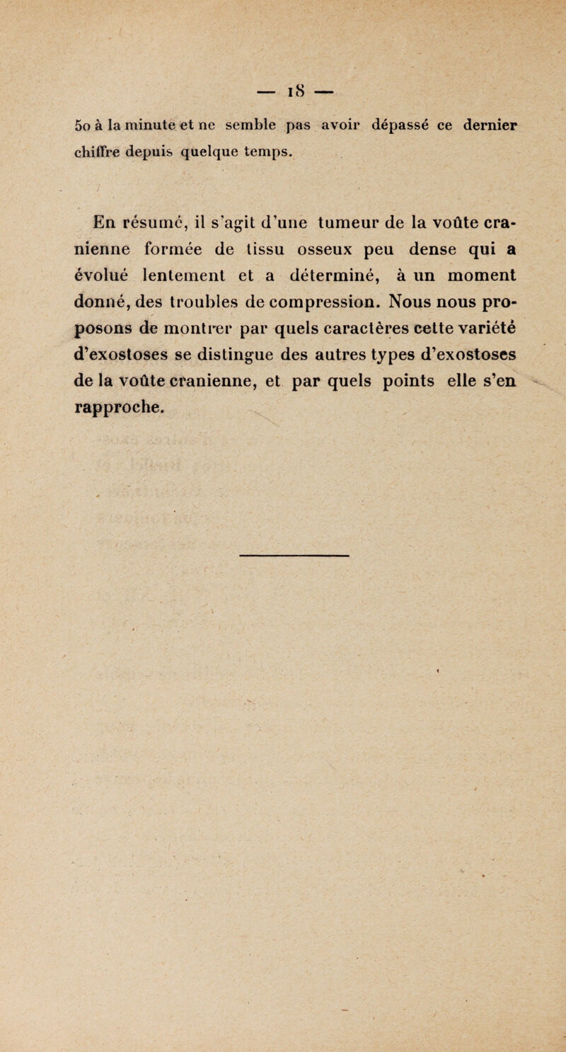 5o à la minute et ne semble pas avoir dépassé ce dernier chiffre depuis quelque temps. En résumé, il s’agit d’une tumeur de la voûte crâ¬ nienne formée de tissu osseux peu dense qui a évolué lentement et a déterminé, à un moment donné, des troubles de compression. Nous nous pro¬ posons de montrer par quels caractères cette variété d’exostoses se distingue des autres types d’exostoses de la voûte crânienne, et par quels points elle s’en rapproche.