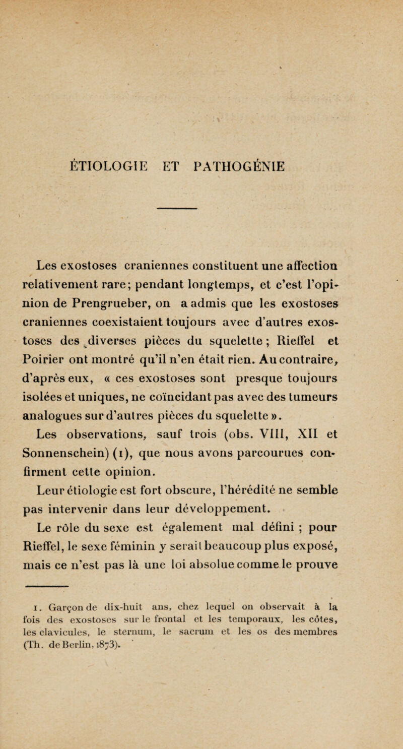 ÉTIOLOGIE ET PATHOGÉNIE Les exostoses crâniennes constituent une affection relativement rare; pendant longtemps, et c’est l’opi- nion de Prengrueber, on a admis que les exostoses crâniennes coexistaient toujours avec d’autres exos¬ toses des diverses pièces du squelette ; Rieffel et Poirier ont montré qu’il n’en était rien. Au contraire, d’après eux, « ces exostoses sont presque toujours isolées et uniques, ne coïncidant pas avec des tumeurs analogues sur d’autres pièces du squelette ». Les observations, sauf trois (obs. VIII, XII et Sonnenschein) (i), que nous avons parcourues con¬ firment cette opinion. Leur étiologie est fort obscure, l’hérédité ne semble pas intervenir dans leur développement. Le rôle du sexe est également mal défini ; pour Rieffel, le sexe féminin y sérail beaucoup plus exposé, mais ce n’est pas là une loi absolue comme le prouve i. Garçon de dix-huit ans, chez lequel on observait à la fois des exostoses sur le frontal et les temporaux, les côtes, les clavicules, le sternum, le sacrum et les os des membres (Th. de Berlin, 18^3).