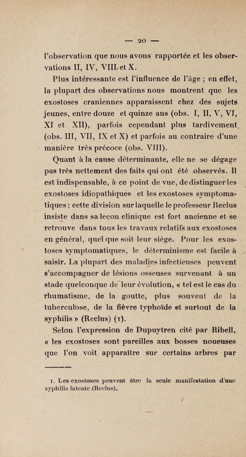 l’observation que nous avons rapportée et les obser¬ vations II, IV, VIILetX. Plus intéressante est l’influence de l’âge ; en effet, la plupart des observations nous montrent que les exostoses crâniennes apparaissent chez des sujets jeunes, entre douze et quinze ans (obs. I, II, V, VI, XI et XII), parfois cependant plus tardivement (obs. III, VII, IX et X) et parfois au contraire d’une manière très précoce (obs. VIII). Quant à la cause déterminante, elle ne se dégage pas très nettement des faits qui ont été observés. Il est indispensable, à ce point de vue, de distinguer les exostoses idiopathiques et les exostoses symptoma¬ tiques ; cette division sur laquelle le professeur Reclus insiste dans sa leçon clinique est fort ancienne et se retrouve dans tous les travaux relatifs aux exostoses en général, quel que soit leur siège. Pour les exos¬ toses symptomatiques, le déterminisme est facile à saisir. La plupart des maladies infectieuses peuvent s’accompagner de lésions osseuses survenant à un stade quelconque de leur évolution, « tel est le cas du rhumatisme, de la goutte, plus souvent de la tuberculose, de la fièvre typhoïde et surtout de la syphilis» (Reclus) (i). Selon l’expression de Dupuytren cité par Ribell, « les exostoses sont pareilles aux bosses noueuses que l’on voit apparaître sur certains arbres par i. Les exostoses peuvent être la seule manifestation d’une syphilis latente (Reclus).