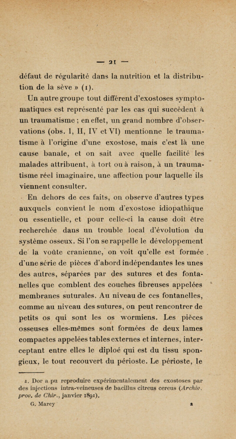 défaut de régularité dans la nutrition et la distribu¬ tion de la sève » (i). Un autre groupe tout différent d’exostoses sympto¬ matiques est représenté par les cas qui succèdent à un traumatisme ; en effet, un grand nombre d’obser¬ vations (obs. 1, II, IV et VI) mentionne le trauma¬ tisme à l’origine d’une exostose, mais c’est là une cause banale, et on sait avec quelle facilité les malades attribuent, à tort ou à raison, à un trauma- tisme réel imaginaire, une affection pour laquelle ils viennent consulter. En dehors de ces faits, on observe d’autres types auxquels convient le nom d'exostose idiopathique ou essentielle, et pour celle-ci la cause doit être recherchée dans un trouble local d’évolution du système osseux. Si l’on se rappelle le développement de la voûte crânienne, on voit qu’elle est formée d'une série de pièces d'abord indépendantes les unes des autres, séparées par des sutures et des fonta¬ nelles que comblent des couches fibreuses appelées membranes suturales. Au niveau de ces fontanelles, comme au niveau des sutures, on peut rencontrer de petits os qui sont les os wormiens. Les pièces osseuses elles-mêmes sont formées de deux lames compactes appelées tables externes et internes, inter¬ ceptant entre elles le diploé qui est du tissu spon¬ gieux, le tout recouvert du périoste. Le périoste, le i. Dor a pu reproduire expérimentalement des exostoses par des injections intra-veineuses de bacillus citreus cereus (Archiv. prov. de Chirjanvier 1891). G. Marey *