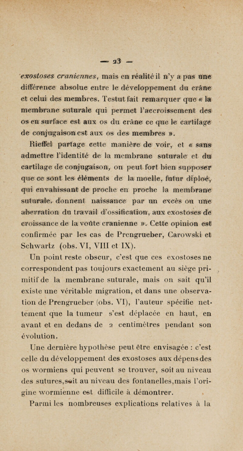 exostoses crâniennes, mais en réalité il n’y a pas une différence absolue entre le développement du crâne et celui des membres. Testutfait remarquer que « la membrane suturale qui permet l’accroissement des os en surlace est aux os du crâne ce que le cartilage de conjugaison est aux os des membres ». Rieffel partage cette manière de voir, et « sans admettre l’identité de la membrane suturale et du cartilage de conjugaison, on peut fort bien supposer que ce sont les éléments de la moelle, futur diploé, qui envahissant de proche en proche la membrane suturale, donnent naissance par un excès ou une aberration du travail d’ossification, aux exostoses de croissance de la voûte crânienne ». Cette opinion est confirmée par les cas de Prengrueber, Carowski et Schwartz (obs. VI, VIII et IX). Un point reste obscur, c’est que ces exostoses ne correspondent pas toujours exactement au siège pri¬ mitif de la membrane suturale, mais on sait qu’il existe une véritable migration, et dans une observa¬ tion de Prengrueber (obs. VI), l’auteur spécifie net¬ tement que la tumeur s’est déplacée en haut, en avant et en dedans de 2 centimètres pendant son évolution. Une dernière hypothèse peut être envisagée : c’est celle du développement des exostoses aux dépens des os wormiens qui peuvent se trouver, soit au niveau des sutures,s«it au niveau des fontanelles,mais L'ori- « gine wormienne est difficile à démontrer. Parmi les nombreuses explications relatives à la