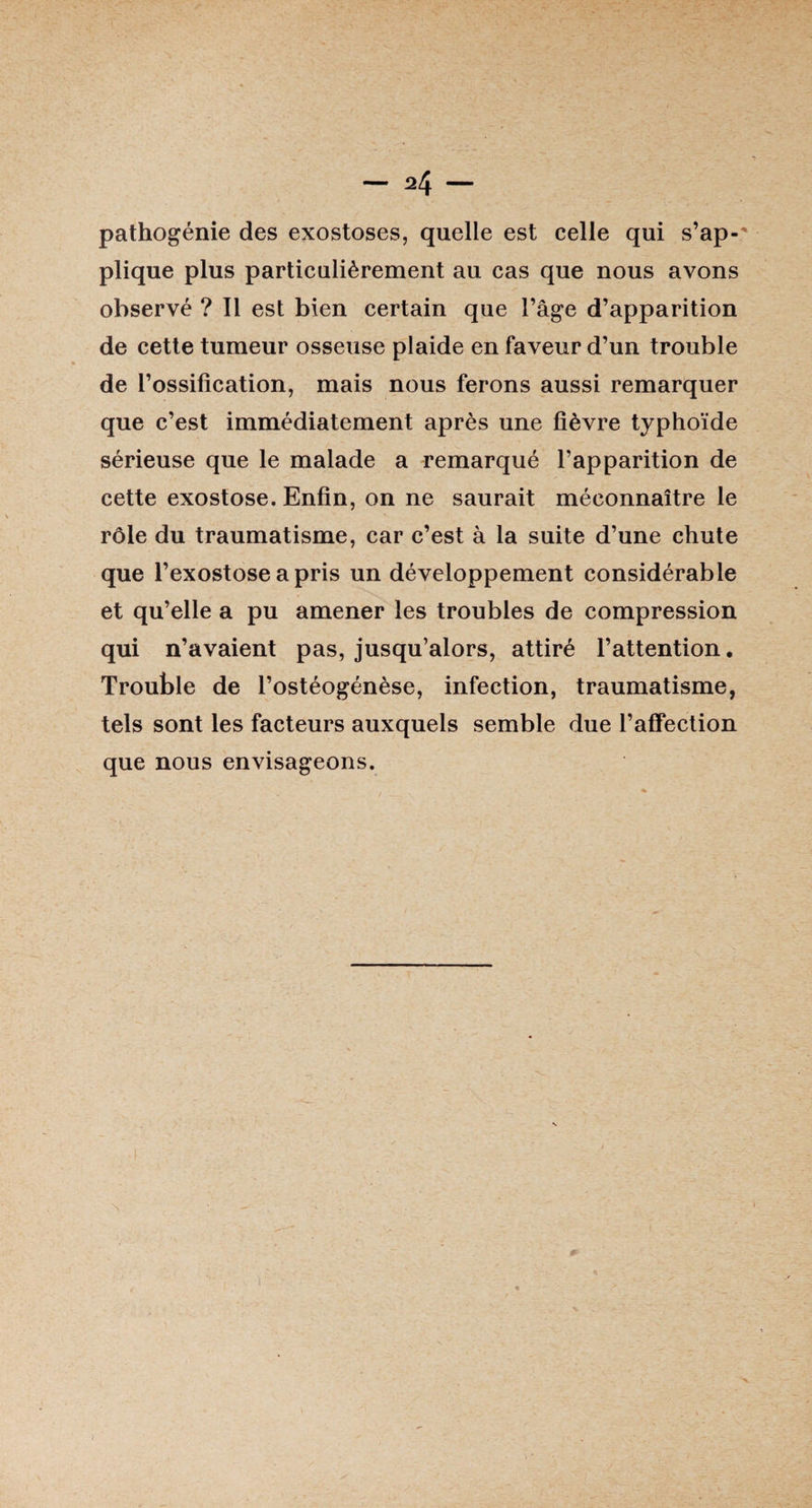 pathogénie des exostoses, quelle est celle qui s’ap¬ plique plus particulièrement au cas que nous avons observé ? Il est bien certain que l’âge d’apparition de cette tumeur osseuse plaide en faveur d’un trouble de l’ossification, mais nous ferons aussi remarquer que c’est immédiatement après une fièvre typhoïde sérieuse que le malade a remarqué l’apparition de cette exostose. Enfin, on ne saurait méconnaître le rôle du traumatisme, car c’est à la suite d’une chute que l’exostose a pris un développement considérable et qu’elle a pu amener les troubles de compression qui n’avaient pas, jusqu’alors, attiré l’attention. Trouble de l’ostéogénèse, infection, traumatisme, tels sont les facteurs auxquels semble due l’affection que nous envisageons.