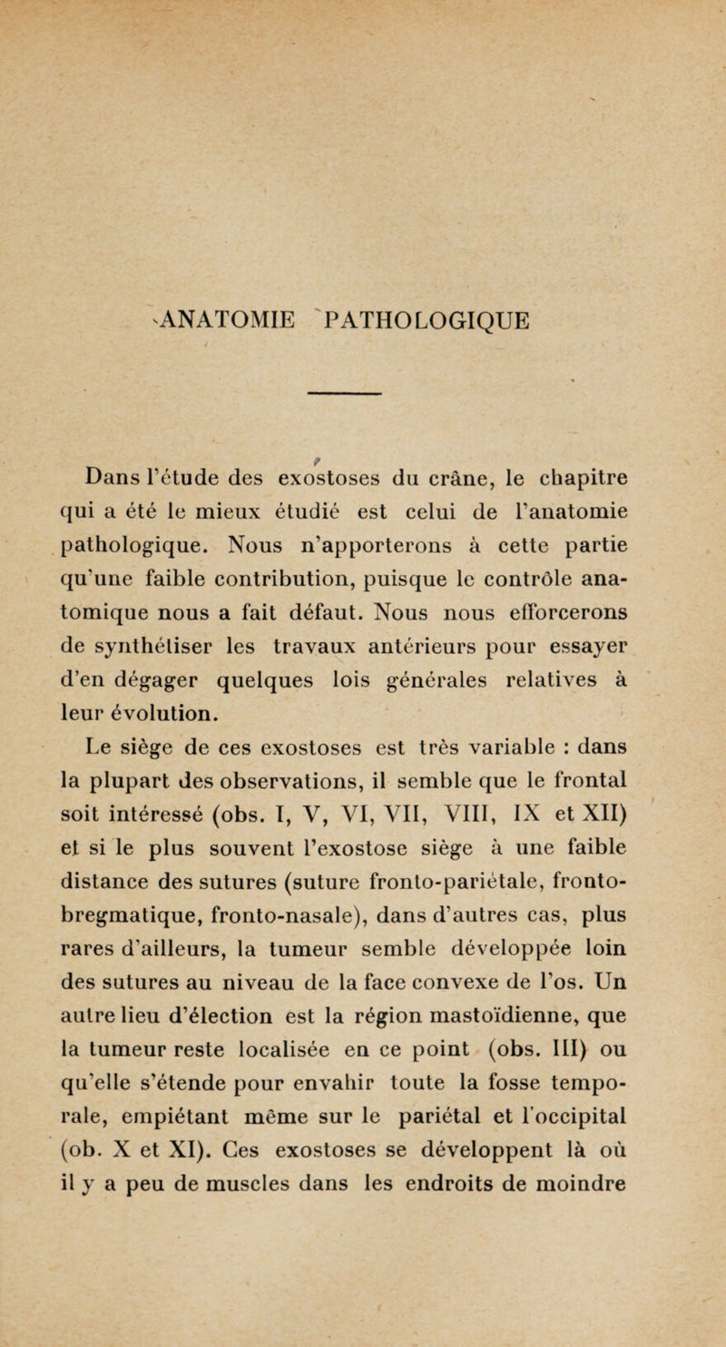 ANATOMIE PATHOLOGIQUE 4 Dans l'étude des exostoses du crâne, le chapitre qui a été le mieux étudié est celui de l’anatomie pathologique. Nous n’apporterons à cette partie qu'une faible contribution, puisque le contrôle ana¬ tomique nous a fait défaut. Nous nous efforcerons de synthétiser les travaux antérieurs pour essayer d’en dégager quelques lois générales relatives à leur évolution. Le siège de ces exostoses est très variable : dans la plupart des observations, il semble que le frontal soit intéressé (obs. I, V, VI, Vil, VIII, IX et XII) et si le plus souvent l’exostose siège à une faible distance des sutures (suture fronto-pariétale, fronto- bregmatique, fronto-nasale), dans d’autres cas, plus rares d'ailleurs, la tumeur semble développée loin des sutures au niveau de la face convexe de l’os. Un autre lieu d’élection est la région mastoïdienne, que la tumeur reste localisée en ce point (obs. III) ou qu'elle s’étende pour envahir toute la fosse tempo¬ rale, empiétant même sur le pariétal et l'occipital (ob. X et XI). Ces exostoses se développent là où il y a peu de muscles dans les endroits de moindre