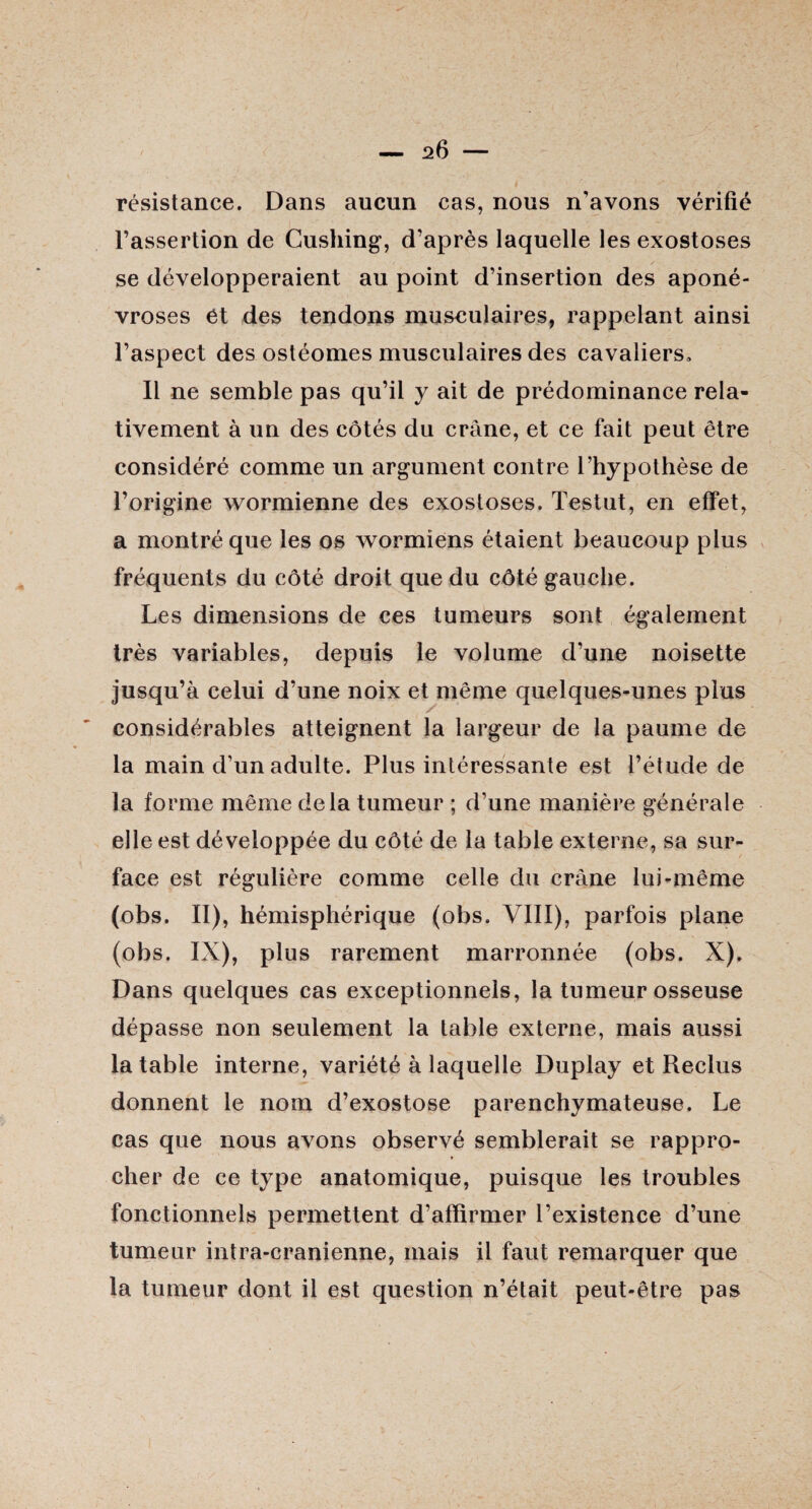 résistance. Dans aucun cas, nous n’avons vérifié l’assertion de Cushing', d’après laquelle les exostoses se développeraient au point d’insertion des aponé¬ vroses et des tendons musculaires, rappelant ainsi l’aspect des ostéomes musculaires des cavaliers» Il ne semble pas qu’il y ait de prédominance rela¬ tivement à un des côtés du crâne, et ce fait peut être considéré comme un argument contre l’hypothèse de l’origine wormienne des exostoses. Testut, en effet, a montré que les os wormiens étaient beaucoup plus fréquents du côté droit que du côté gauche. Les dimensions de ces tumeurs sont également très variables, depuis le volume d’une noisette jusqu’à celui d’une noix et même quelques-unes plus considérables atteignent la largeur de la paume de la main d’un adulte. Plus intéressante est l’étude de la forme même delà tumeur ; d’une manière générale elle est développée du côté de la table externe, sa sur¬ face est régulière comme celle du crâne lui-même (obs. II), hémisphérique (obs. VIII), parfois plane (obs. IX), plus rarement marronnée (obs. X). Dans quelques cas exceptionnels, la tumeur osseuse dépasse non seulement la table externe, mais aussi la table interne, variété à laquelle Duplay et Reclus donnent le nom d’exostose parenchymateuse. Le cas que nous avons observé semblerait se rappro¬ cher de ce type anatomique, puisque les troubles fonctionnels permettent d’affirmer l’existence d’une tumeur intra-cranienne, mais il faut remarquer que la tumeur dont il est question n’était peut-être pas