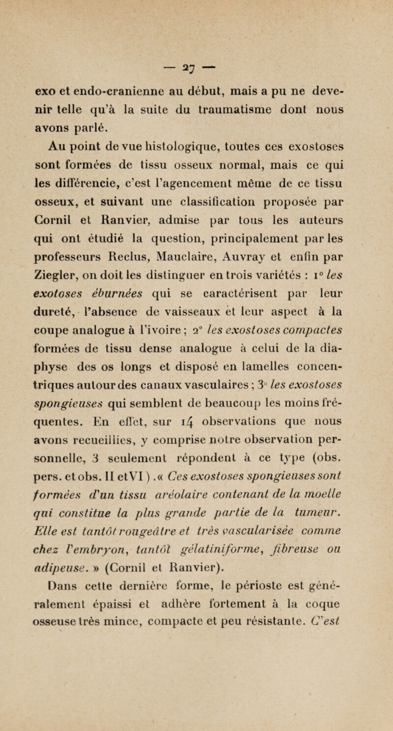 — 2? — exo et endo-cranienne au début, mais a pu ne deve¬ nir telle qu’à la suite du traumatisme dont nous avons parlé. Au point de vue histologique, toutes ces exostoses sont formées de tissu osseux normal, mais ce qui les différencie, c’est l’agencement même de ce tissu osseux, et suivant une classification proposée par Cornil et Ranvier, admise par tous les auteurs qui ont étudié la question, principalement par les professeurs Reclus, Mauelaire, Auvray et enfin par Ziegler, on doit les distinguer en trois variétés : i° les exotoses èburnèes qui se caractérisent par leur dureté, l’absence de vaisseaux èt leur aspect à la coupe analogue à l’ivoire ; 2° les exostoses compactes formées de tissu dense analogue à celui de la dia- physe des os longs et disposé en lamelles concen¬ triques autour des canaux vasculaires ; 3° les exostoses spongieuses qui semblent de beaucoup les moins fré¬ quentes. En effet, sur i4 observations que nous avons recueillies, y comprise notre observation per¬ sonnelle, 3 seulement répondent à ce type (obs. pers. et obs. II etVI ).« Ces exostoses spongieuses sont formées d'un tissu aréolaire contenant de la moelle qui constitue la plus grande partie de la tumeur. Elle est tantôt rougeâtre et très vascularisée comme chez Vembryon, tantôt gélatiniforme, fibreuse ou adipeuse. » (Cornil et Ranvier). Dans cette dernière forme, le périoste est géné¬ ralement épaissi et adhère fortement à la coque osseuse très mince, compacte et peu résistante. C'est i