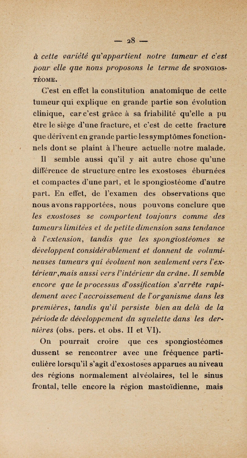à cette variété qiïappartient notre tumeur et c’est pour elle que nous proposons le terme de spongios- TÉOME. C’est en effet la constitution anatomique de cette tumeur qui explique en grande partie son évolution clinique, car c’est grâce à sa friabilité qu’elle a pu être le siège d’une fracture, et c’est de cette fracture que dérivent en grande partie les symptômes fonction¬ nels dont se plaint à l’heure actuelle notre malade. Il semble aussi qu’il y ait autre chose qu’une différence de structure entre les exostoses éburnées et compactes d’une part, et le spongiostéome d’autre part. En effet, de l’examen des observations que nous avons rapportées, nous pouvons conclure que les exostoses se comportent toujours comme des tumeurs limitées et de petite dimension sans tendance à Vextension, tandis que les spongiostéomes se développent considérablement et donnent de volumi¬ neuses tumeurs qui évoluent non seulement vers Vex¬ térieur,mais aussi vers Vintérieur du crâne. Il semble encore que le processus d'ossification s'arrête rapi¬ dement avec Vaccroissement de l'organisme dans les premières, tandis qu'il persiste bien au delà de la période de développement du squelette dans les der¬ nières (obs. pers. et obs. II et VI). On pourrait croire que ces spongiostéomes dussent se rencontrer avec une fréquence parti- culière lorsqu’il s’agit d’exostoses apparues au niveau des régions normalement alvéolaires, tel le sinus frontal, telle encore la région mastoïdienne, mais