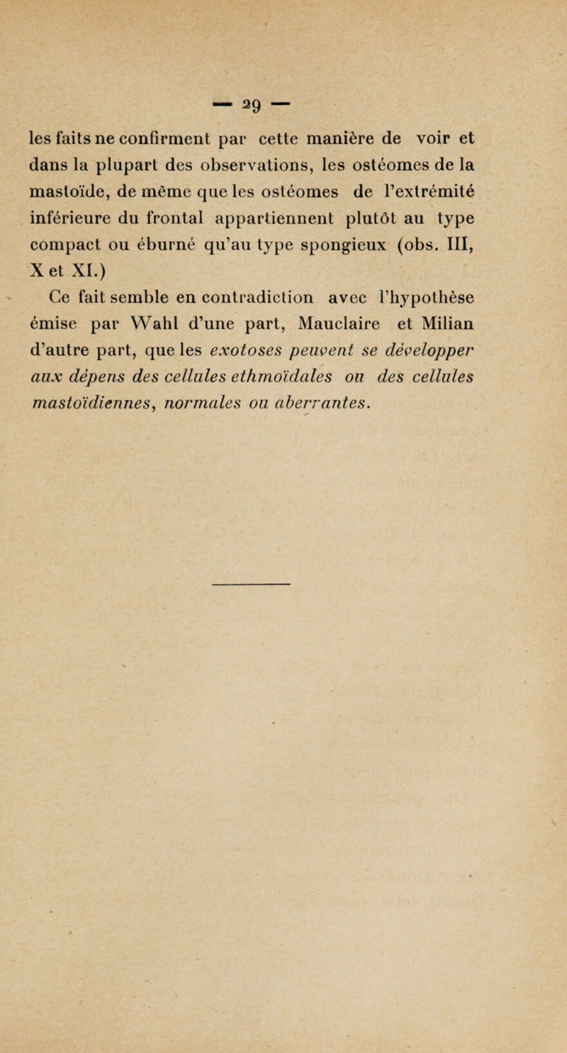 les faits ne confirment par cette manière de voir et dans la plupart des observations, les ostéomes de la mastoïde, de même que les ostéomes de l’extrémité inférieure du frontal appartiennent plutôt au type compact ou éburné qu’au type spongieux (obs. III, X et XI.) Ce fait semble en contradiction avec l’hypothèse émise par Wahl d’une part, Mauclaire et Milian d’autre part, que les exotoses peuvent se développer aux dépens des cellules ethmoïdales ou des cellules mastoïdiennes, normales ou aberrantes.