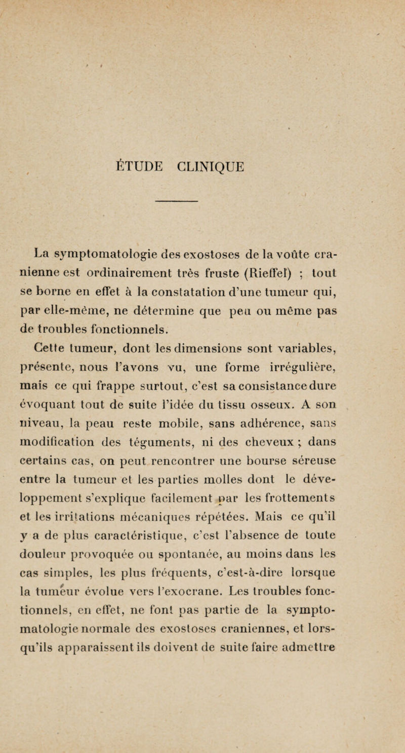 ÉTUDE CLINIQUE La symptomatologie des exostoses de la voûte cra- nienne est ordinairement très fruste (Rieffel) ; tout se borne en effet à la constatation d’une tumeur qui, par elle-même, ne détermine que peu ou même pas de troubles fonctionnels. Cette tumeur, dont les dimensions sont variables, présente, nous l’avons vu, une forme irrégulière, mais ce qui frappe surtout, c’est sa consistance dure évoquant tout de suite l’idée du tissu osseux. A son niveau, la peau reste mobile, sans adhérence, sans modification des téguments, ni des cheveux ; dans certains cas, on peut rencontrer une bourse séreuse entre la tumeur et les parties molles dont le déve¬ loppement s’explique facilement par les frottements et les irritations mécaniques répétées. Mais ce qu'il y a de plus caractéristique, c'est l'absence de toute douleur provoquée ou spontanée, au moins dans les cas simples, les plus fréquents, c’est-à-dire lorsque la tumeur évolue vers l’exocrane. Les troubles fonc¬ tionnels, en effet, ne font pas partie de la sympto¬ matologie normale des exostoses crâniennes, et lors¬ qu’ils apparaissent ils doivent de suite faire admettre