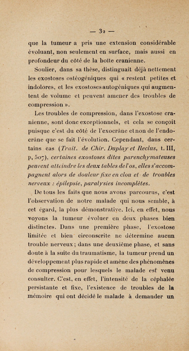 — 3 a — que la tumeur a pris une extension considérable évoluant, non seulement en surface, mais aussi en profondeur du côté de la boîte crânienne. Soulier, dans sa thèse, distinguait déjà nettement les exostoses ostéogéniques qui « restent petites et indolores, et les exostoses autogéniques qui augmen¬ tent de volume et peuvent amener des troubles de compression ». Les troubles de compression, dans l’exostose crâ¬ nienne, sont donc exceptionnels, et cela se conçoit puisque c’est du côté de l’exocrâne et non de l’endo- crâne que se fait révolution. Cependant, dans cer¬ tains cas {Trait, de Chir. Du play et Reclus, t. III, p, 5o^), certaines exostoses dites parenchymateuses peuvent atteindre les deux tables de T os, elles s'accom¬ pagnent alors de douleur fixe en clou et de troubles nerveux : épilepsie, paralysies incomplètes. De tous les faits que nous avons parcourus, c’est l’observation de notre malade qui nous semble, à cet égard, la plus démonstrative. Ici, en effet, nous voyons la tumeur évoluer en deux phases bien distinctes. Dans une première phase, l’exostose limitée et bien circonscrite ne détermine aucun trouble nerveux ; dans une deuxième phase, et sans doute à la suite du traumatisme, la tumeur prend un développement plus rapide et amène des phénomènes de compression pour lesquels le malade est venu consulter. C’est, en effet, l’intensité de la céphalée persistante et fixe, l’existence de troubles de la mémoire qui ont décidé le malade à demander un