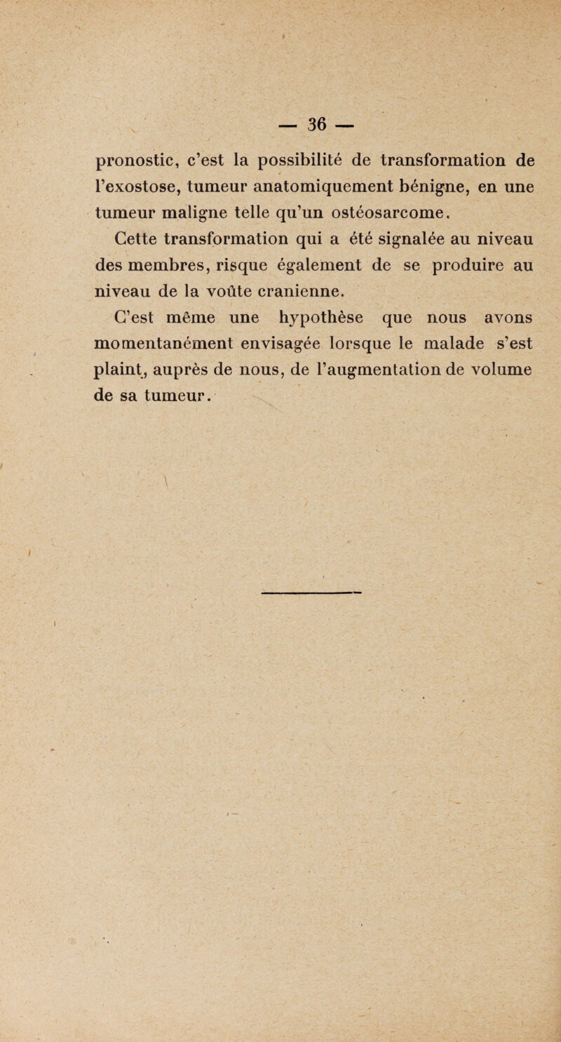 X/ pronostic, c’est la possibilité de transformation de l’exostose, tumeur anatomiquement bénigne, en une tumeur maligne telle qu’un ostéosarcome. Cette transformation qui a été signalée au niveau des membres, risque également de se produire au niveau de la voûte crânienne. C’est même une hypothèse que nous avons momentanément envisagée lorsque le malade s’est plaint, auprès de nous, de l’augmentation de volume de sa tumeur. /