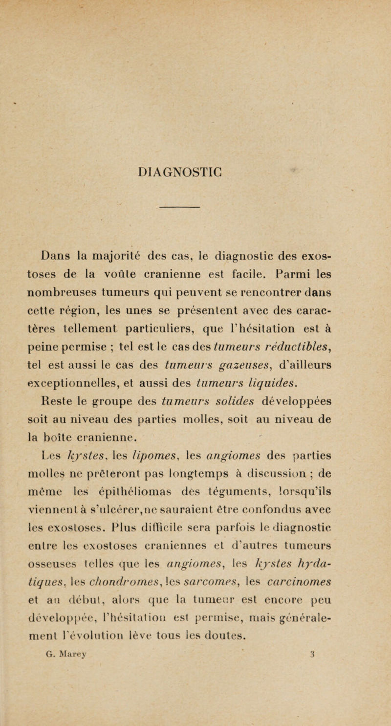 DIAGNOSTIC Dans la majorité des cas, le diagnostic des exos¬ toses de la voûle crânienne est facile. Parmi les nombreuses tumeurs qui peuvent se rencontrer dans cette région, les unes se présentent avec des carac¬ tères tellement particuliers, que l'hésitation est à peine permise ; tel est le cas des tumeurs réductibles, tel est aussi le cas des tumeurs gazeuses, d'ailleurs exceptionnelles, et aussi des tumeurs liquides. Reste le groupe des tumeurs solides développées soit au niveau des parties molles, soit au niveau de la boîte crânienne. Les kystes, les lipomes, les angiomes des parties molles ne prêteront pas longtemps à discussion ; de même les épithéliomas des téguments, lorsqu’ils viennent à s’ulcérer,ne sauraient être confondus avec les exostoses. Plus ditlicile sera parfois le diagnostic entre les exostoses crâniennes et d'autres tumeurs osseuses telles que les angiomes, les kystes hyda¬ tiques, les chondromes, les sarcomes, les carcinomes et au début, alors que la tumeur est encore peu développée, l’hésitation est permise, mais générale¬ ment l'évolution lève tous les doutes. G. Marey 3