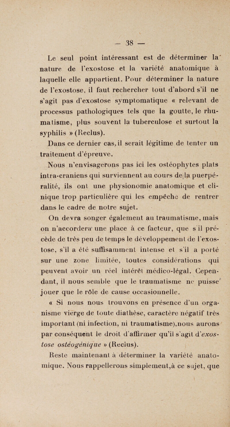 Le seul point intéressant est de déterminer la' nature de Texostose et la variété anatomique à laquelle elle appartient. Pour déterminer la nature de l’exostose, il faut rechercher tout d’abord s’il ne s’agit pas d’exostose symptomatique « relevant de processus pathologiques tels que la goutte, le rhu¬ matisme, plus souvent la tuberculose et surtout la syphilis » (Reclus). Dans ce dernier cas, il serait légitime de tenter un traitement d’épreuve. Nous n’envisagerons pas ici les ostéophytes plats intra-craniens qui surviennent au cours de;la puerpé- ralité, ils ont une physionomie anatomique et cli¬ nique trop particulière qui les empêche de rentrer dans le cadre de notre sujet. On devra songer également au traumatisme, mais on n’accordera1 une place à ce facteur, que s il pré¬ cède de très peu de temps le développement de l’exos¬ tose, s’il a été suffisamment intense et s'il a porté sur une zone limitée, toutes considérations qui peuvent avoir un réel intérêt médico-légal. Cepen¬ dant, il nous semble que le traumatisme ne puisse jouer que le rôle de cause occasionnelle. « Si nous nous trouvons en présence d’un orga¬ nisme vierge de toute diathèse, caractère négatif très important (ni infection, ni traumatisme),nous aurons par conséquent le droit d’affirmer qu’il s’agit d'exos¬ tose ostèogénique » (Reclus). Reste maintenant à déterminer la variété anato¬ mique. Nous rappellerons simplement,à ce sujet, que