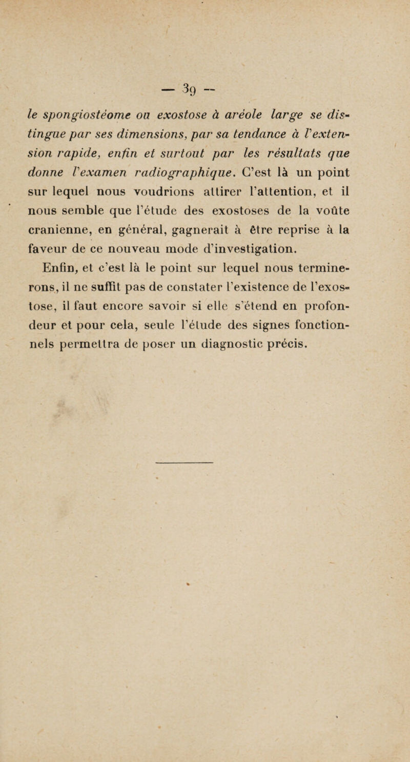- 3g - le spongiostéome ou exostose à aréole large se dis¬ tingue par ses dimensions, par sa tendance à Vexten¬ sion rapide, enfin et surtout par les résultats que donne Vexamen radiographique. C’est là un point sur lequel nous voudrions attirer l’attention, et il nous semble que l'étude des exostoses de la voûte crânienne, en général, gagnerait à être reprise à la faveur de ce nouveau mode d’investigation. Enfin, et c’est là le point sur lequel nous termine¬ rons, il ne suffit pas de constater l'existence de l’exos¬ tose, il faut encore savoir si elle s’étend en profon¬ deur et pour cela, seule l’étude des signes fonction¬ nels permettra de poser un diagnostic précis.
