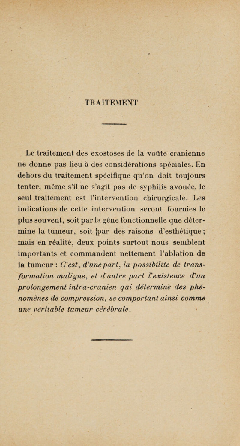 TRAITEMENT Le traitement des exostoses de la voûte crânienne ne donne pas lieu à des considérations spéciales. En dehors du traitement spécifique qu’on doit toujours tenter, même s’il ne s’agit pas de syphilis avouée, le seul traitement est l’intervention chirurgicale. Les indications de cette intervention seront fournies le plus souvent, soit par la gêne fonctionnelle que déter¬ mine la tumeur, soit jpar des raisons d’esthétique ; mais en réalité, deux points surtout nous semblent importants et commandent nettement l’ablation de la tumeur : C'est, d'une part, la possibilité de trans¬ formation maligne, et d'autre part l'existence d'un prolongement intra-cranien qui détermine des phé¬ nomènes de compression, se comportant ainsi comme une véritable tumeur cérébrale. '