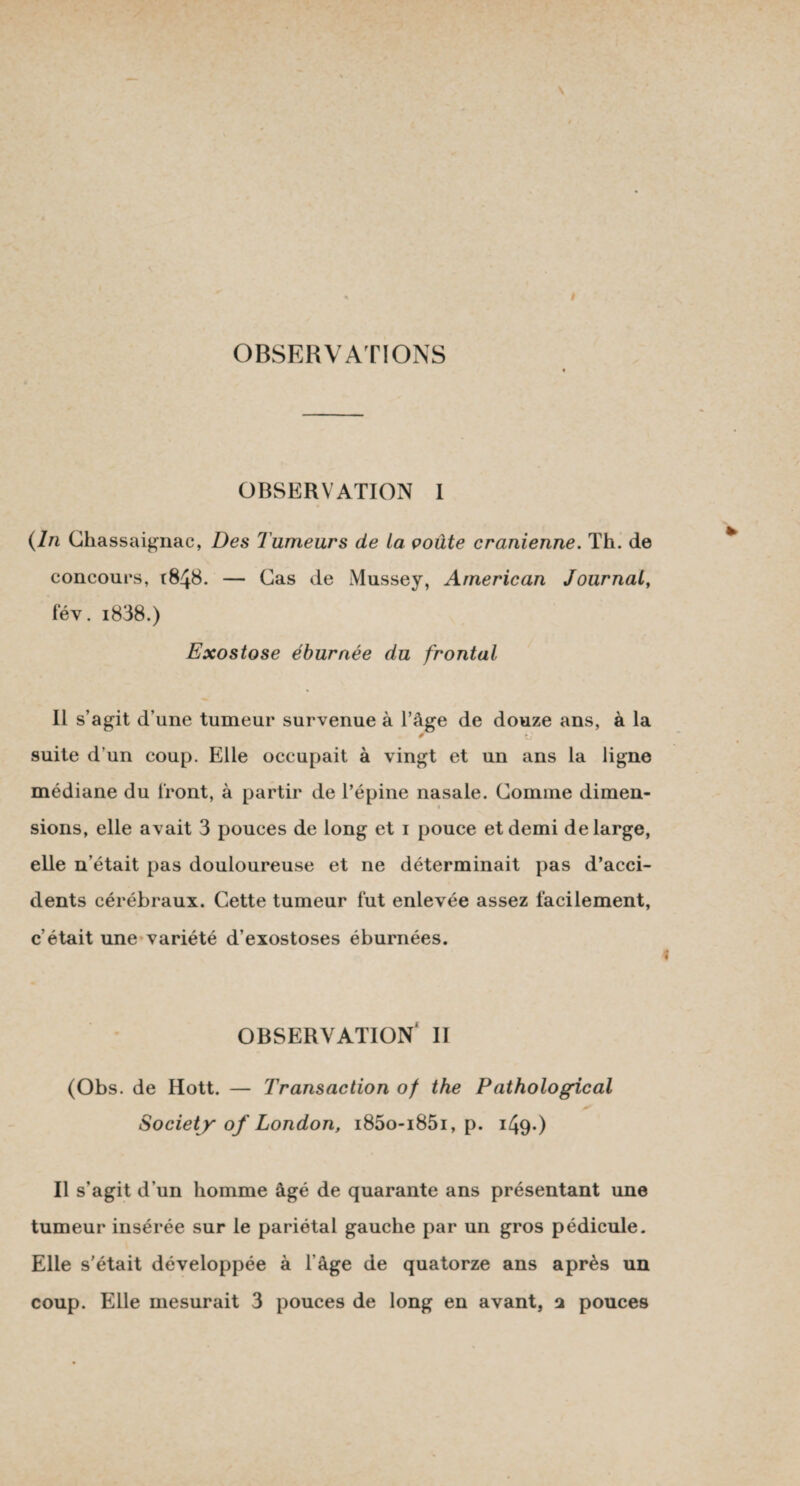 OBSERVATIONS OBSERVATION I (In Ghassaignac, Des Tumeurs de La çoûte crânienne. Th. de concours, r848. — Cas de Mussey, American Journal, fév. i838.) Exostose éburnée du frontal Il s’agit d’une tumeur survenue à l’âge de douze ans, à la * îj suite d’un coup. Elle occupait à vingt et un ans la ligne médiane du Iront, à partir de l’épine nasale. Comme dimen¬ sions, elle avait 3 pouces de long et 1 pouce et demi de large, elle n’était pas douloureuse et ne déterminait pas d’acci¬ dents cérébraux. Cette tumeur lut enlevée assez facilement, c’était une variété d’exostoses éburnées. OBSERVATION* II (Obs. de Hott. — Transaction of the Pathological Society of London, i85o-i85i, p. 1/49-) Il s’agit d’un homme âgé de quarante ans présentant une tumeur insérée sur le pariétal gauche par un gros pédicule. Elle s'était développée à l’âge de quatorze ans après un coup. Elle mesurait 3 pouces de long en avant, 1 pouces