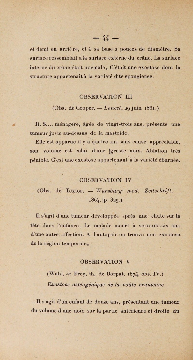 1 À' - 44 - et demi en arrière, et à sa base 2 pouces de diamètre. Sa surface ressemblait à la surface externe du crâne. La surface interne du crâne était normale. C’était une exostose dont la structure appartenait à la variété dite spongieuse. . t ' OBSERVATION III (Obs. de Cooper. — Lancet, 29 juin 1861.) a. R. S..., ménagère, âgée de vingt-trois ans, présente une tumeur juste au-dessus de la mastoïde. Elle est apparue il y a quatre ans sans cause appréciable, son volume est celui d une Jgrosse noix. Ablation très * pénible. C’est une exostose appartenant à la variété éburnée. OBSERVATION IV (Obs. de Textor. — Wurzburg med. Zeitschrift, 1864, |p. 329.) Il s’agit d’une tumeur développée après une chute sur la tête dans l’enfance. Le malade meurt à soixante-six ans d’une autre affection. A l’autopsie on trouve une exostose de la région temporale t OBSERVATION V (Wahl, m Frey, th. de Dorpat, 1874» obs. IV.) Exostose ostéogénique de la voûte crânienne Il s’agit d’un enfant de douze ans, présentant une tumeur du volume d’une noix sur la partie antérieure et droite du (