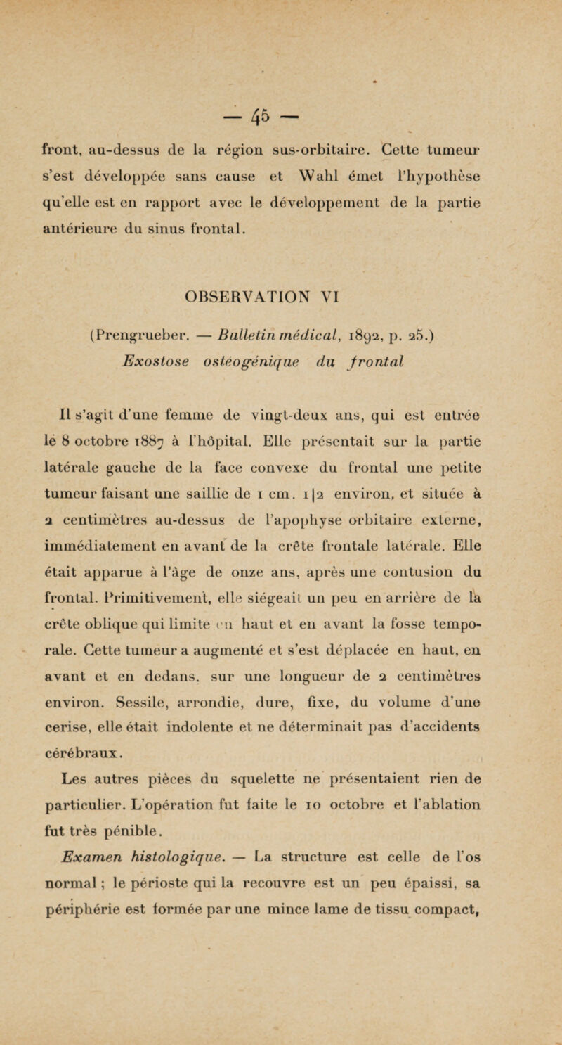 front, au-dessus de la région sus-orbitaire. Cette tumeur s’est développée sans cause et Wahl émet l’hypothèse qu’elle est en rapport avec le développement de la partie antérieure du sinus frontal. OBSERVATION VI (Prengrueber. — Bulletin médical, 1892, p. 25.) Exostose o stéo génique du frontal Il s’agit d’une femme de vingt-deux ans, qui est entrée le 8 octobre 1887 à l’hôpital. Elle présentait sur la partie latérale gauche de la face convexe du frontal une petite tumeur faisant une saillie de 1 cm. i|2 environ, et située à 2 centimètres au-dessus de l’apophyse orbitaire externe, immédiatement en avant de la crête frontale latérale. Elle était apparue à l’âge de onze ans, après une contusion du frontal. Primitivement, elle siégeait un peu en arrière de la crête oblique qui limite cm haut et en avant la fosse tempo¬ rale. Cette tumeur a augmenté et s’est déplacée en haut, en avant et en dedans, sur une longueur de 2 centimètres environ. Sessile, arrondie, dure, fixe, du volume d'une cerise, elle était indolente et ne déterminait pas d’accidents cérébraux. Les autres pièces du squelette ne présentaient rien de particulier. L’opération fut laite le 10 octobre et l’ablation fut très pénible. Examen histologique. — La structure est celle de l'os normal ; le périoste qui la recouvre est un peu épaissi, sa périphérie est formée par une mince lame de tissu compact,