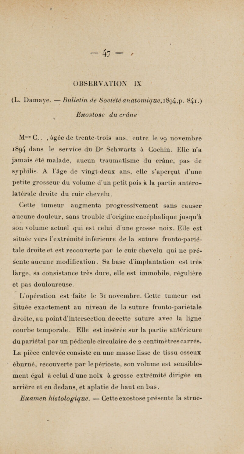 (L. Damaye. — Bulletin de Société anatomique, 189/4,p. 841.) Exostose du crâne «t Mme C.. , âgée de trente-trois ans, entre le 29 novembre 1894 dans le service du Dr Schwartz à Cochin. Kl le n’a jamais été malade, aucun traumatisme du crâne, pas de syphilis. A l’àge de vingt-deux ans, elle s’aperçut d’une petite grosseur du volume d’un petit pois à la partie antéro¬ latérale droite du cuir chevelu. 1 Cette tumeur augmenta progressivement sans causer aucune douleur, sans trouble d’origine encéphalique jusqu’à son volume actuel qui est celui d une grosse noix. Elle est située vers l’extrémité inférieure delà suture fronto-parié- tale droite et est recouverte par le cuir chevelu qui 11e pré¬ sente aucune modification. Sa base d implantation est très large, sa consistance très dure, elle est immobile, régulière et pas douloureuse. L’opération est faite le 3i novembre. Cette tumeur est située exactement au niveau de la suture fronto-pariétale droite, au point d’intersection de cette suture avec la ligne courbe temporale. Elle est insérée sur la partie antérieure du pariétal par un pédicule circulaire de 2 centimètres carrés. La pièce enlevée consiste en une masse lisse de tissu osseux éburné, recouverte par le périoste, son volume est sensible¬ ment égal à celui d’une noix à grosse extrémité dirigée en arrière et en dedans, et aplatie de haut en bas. Examen histologique. — Cette exostose présente la struc-
