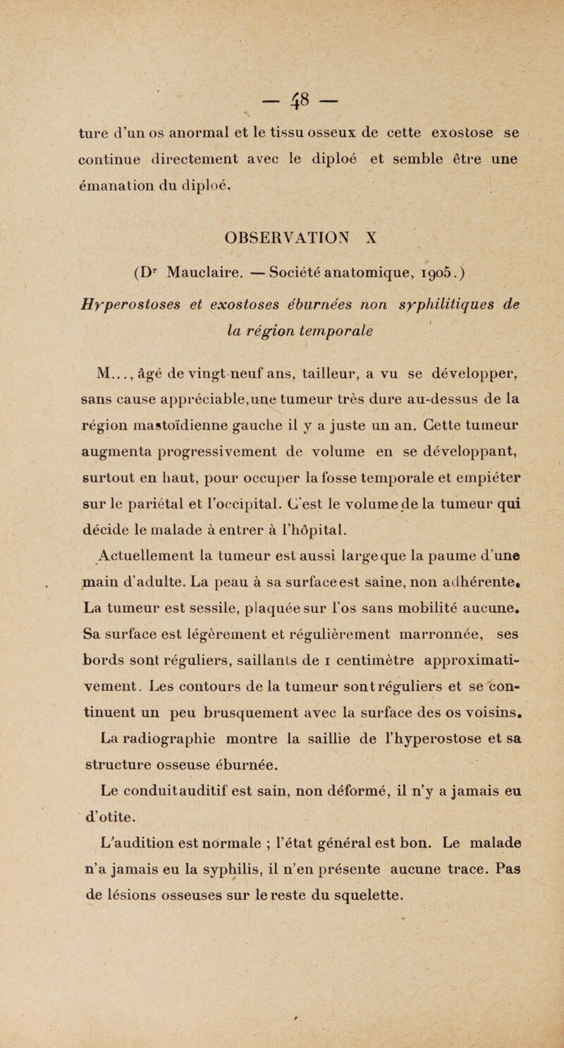 ture d’un os anormal et le tissu osseux de cette exostose se continue directement avec le diploé et semble être une émanation du diploé. OBSERVATION X (Dr Mauclaire. —Société anatomique, 1906.) Hyperostoses et exostoses éburnées non syphilitiques de la région temporale f M...,âgé de vingt neuf ans, tailleur, a vu se développer, sans cause appréciable,une tumeur très dure au-dessus de la région mastoïdienne gauche il y a juste un an. Cette tumeur augmenta progressivement de volume en se développant, surtout en haut, pour occuper la fosse temporale et empiéter sur le pariétal et l’occipital. C'est le volume de la tumeur qui décide le malade à entrer à l’hôpital. Actuellement la tumeur est aussi large que la paume d’une main d’adulte. La peau à sa surface est saine, non adhérente, La tumeur est sessile, plaquée sur l’os sans mobilité aucune. Sa surface est légèrement et régulièrement marronnée, ses bords sont réguliers, saillants de 1 centimètre approximati¬ vement. Les contours de la tumeur sont réguliers et se con¬ tinuent un peu brusquement avec la surface des os voisins, La radiographie montre la saillie de l’hyperostose et sa structure osseuse éburnée. Le conduit auditif est sain, non déformé, il n’y a jamais eu d’otite. L’audition est normale ; l’état général est bon. Le malade n’a jamais eu la syphilis, il n’en présente aucune trace. Pas de lésions osseuses sur le reste du squelette.