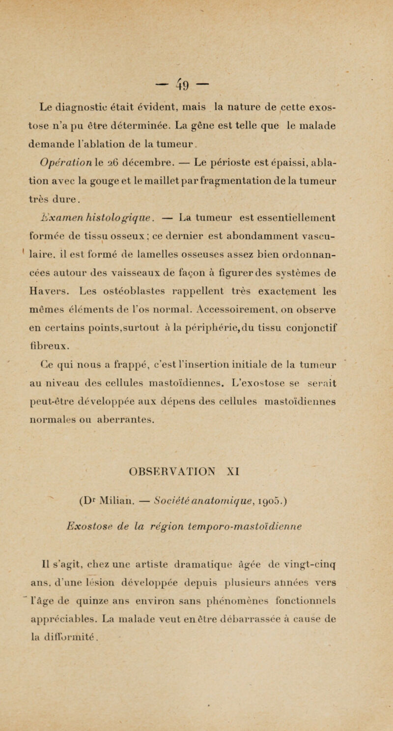 Le diagnostic était évident, mais la nature de cette exos¬ tose n'a pu être déterminée. La gêne est telle que le malade demande l’ablation de la tumeur. Opération le 26 décembre. — Le périoste est épaissi, abla¬ tion avec la gouge et le maillet par fragmentation de la tumeur très dure. Examen histologique. — La tumeur est essentiellement formée de tissu osseux ; ce dernier est abondamment vascu- i laire. il est formé de lamelles osseuses assez bien ordonnan¬ cées autour des vaisseaux de façon à figurer des systèmes de Havers. Les ostéoblastes rappellent très exactement les mêmes éléments de l'os normal. Accessoirement, on observe en certains points,surtout à la périphérie,du tissu conjonctif fibreux. Ce qui nous a frappé, c’est l'insertion initiale de la tumeur au niveau des cellules mastoïdiennes. L’exostose se serait peut-être développée aux dépens des cellules mastoïdiennes normales ou aberrantes. OBSERVATION XI (Dr Milian. — Société anatomique, 1905.) Exostose de la région temporo-mastoïdienne Il s’agit, chez une artiste dramatique Agée de vingt-cinq ans. d’une lésion développée depuis plusieurs années vers l'Age de quinze ans environ sans phénomènes fonctionnels appréciables. La malade veut en être débarrassée à cause de la difformité.