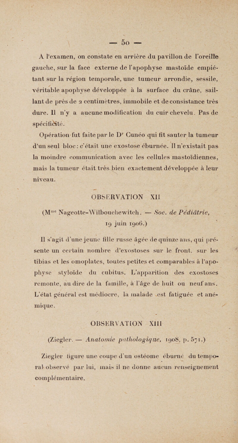gauche, sur la face externe de l’apophyse mastoïde empié¬ tant sur la région temporale, une tumeur arrondie, sessile, véritable apophyse développée à la surface du crâne, sail¬ lant de près de 2 centimètres, immobile et de consistance très dure. Il n’y a aucune modification du cuir chevelu. Pas de spécifiôité. Opération fut faite par le Dr Gunéo qui fit sauter la tumeur d’un seul bloc: c’était une exostose éburnée. Il n’existait pas la moindre communication avec les cellules mastoïdiennes, / . * mais la tumeur était très bien exactement développée à leur niveau. OBSERVATION XII (Mme Nageotte-Wilbouchewitch. — Soc. de Pédiatrie, 19 juin 1906.) Il s’agit d’une jeune fille russe âgée de quinze ans, qui pré¬ sente un certain nombre d’exostoses sur le front, sur les tibias et les omoplates, toutes petites et comparables à l’apo¬ physe styloïde du cubitus. L’apparition des exostoses remonte, au dire de la famille, à l'âge de huit ou neuf ans . L’état général est médiocre, la malade est fatiguée et ané- inique. / ‘A OBSERVATION XIII (Ziegler.— Anatomie pathologique, 1908, p.â^i.) % * Ziegler figure une coupe d’un ostéome éburné du tempo¬ ral observé par lui, mais il ne donne aucun l'enseignement complémentaire.