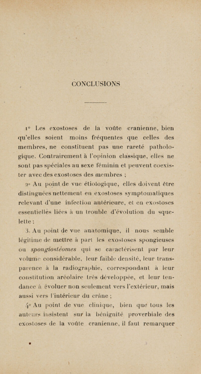 / CONCLUSIONS i° Les exostoses de la voûte crânienne, bien qu’elles soient moins fréquentes que celles des membres, ne constituent pas une rareté patholo¬ gique. Contrairement à l'opinion classique, elles ne sont pas spéciales au sexe féminin et peuvent coexis¬ ter avec des exostoses des membres ; 2° Au point de vue étiologique, elles doivent être distinguées nettement en exostoses symptomatiques relevant d’une infection antérieure, et en exostoses essentielles liées à un trouble d’évolution du sque¬ lette ; do Au point de vue anatomique, il nous semble légitime de mettre à part les exostoses spongieuses ou spongiosléomes qui se caractérisent par leur volume considérable, leur faible densité, leur trans¬ parence à la radiographie, correspondant à leur constitution aréolaire très développée, et leur ten¬ dance à évoluer non seulement vers l’extérieur, mais aussi vers I intérieur du crâne ; 4° Au point de vue clinique, bien que tous les auteurs insistent sur la bénignité proverbiale des exostoses de la voûte crânienne, il faut remarquer