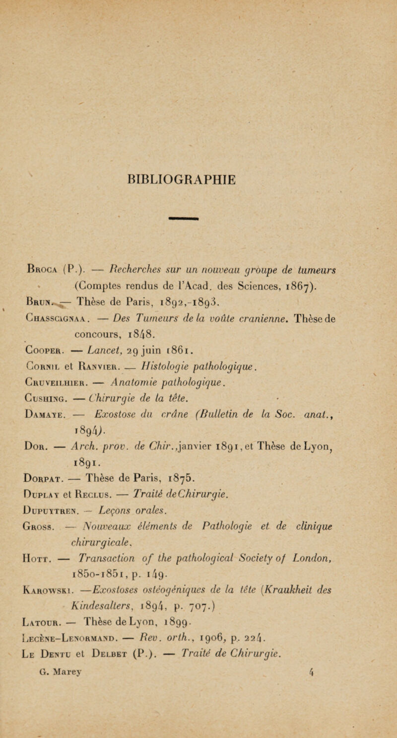 BIBLIOGRAPHIE » Broca (P.). — Recherches sur un nouveau groupe de tumeurs (Comptes rendus de P Acad, des Sciences, 1867). Brun. — Thèse de Paris, 1892,-1893. Chasscignaa. — Des Tumeurs delà voûte crânienne. Thèse de concours, 1848. Cooper. — Lancet, 29 juin 1861. Cornil et Ranvier. — Histologie pathologique. Cruveilhier. — Anatomie pathologique. Cushing. — Chirurgie de la tête. Damaye. — Exostose du crâne (Bulletin de la Soc. anat.y '89 4L Dor. — Arch. prov. de Ghir.,janvier 1891, et Thèse de Lyon, 1891. Dorpat. — Thèse de Paris, 1875. Duplay et Reclus. — Traité deChirurgie. Dupuytren. — Leçons orales. Gross. — Nouveaux éléments de Pathologie et de clinique chirurgicale, Hott. — Transaction of the pathological Society of London, i85o-i85i, p. 149- Karowski. —Exostoses ostèogèniques de la tête (Kraukheit des Kindesalters, 1894, p. 707.) Latour. — Thèse de Lyon, 1899. Lecène-Lenormand. — Rev. orth., 1906, p, 224. Le Dentu et Delbet (P.). — Traité de Chirurgie.