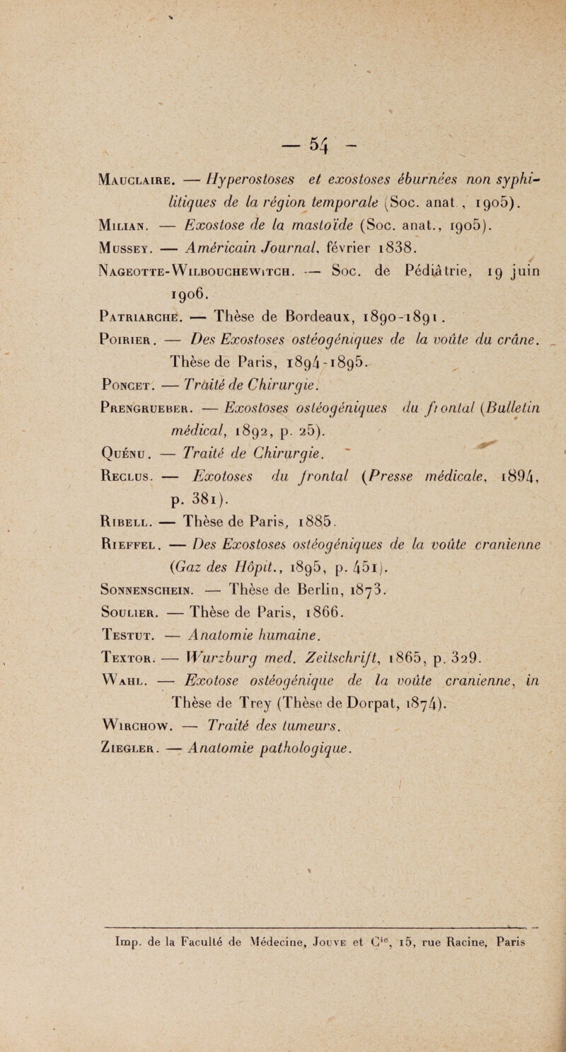 ( Mauclaire. — Hyperostoses et exostoses éburnées non syphi¬ litiques de la région temporale (Soc. anat, 1905). Milian. — Exostose de la mastoïde (Soc. anat., igo5). Müssey. — Américain Journal, février i838. Nageotte-Wilbouchewitch. — Soc. de Pédiatrie, 19 juin 1906. Patriarche. — Thèse de Bordeaux, 1890-1891. Poirier. — Des Exostoses ostéogéniques de la voûte du crâne. Thèse de Paris, 1894-1895. Poncet. — Tràitéde Chirurgie. Prengrueber. —Exostoses ostéogéniques du fi ontat {Bulletin médical, 1892, p. 25). Quénu. — Traité de Chirurgie. Reclus. — Exotoses du Jrontal (Presse médicale, i894, p. 38i). Ribell. — Thèse de Paris, i885. Ri effel. — Des Exostoses ostéogéniques de la voûte crânienne {Gaz des Hôpit., 1895, p. 45i). Sonnenschein. — Thèse de Berlin, 1873. Soulier. — Thèse de Paris, 1866. Testut. — Anatomie humaine. Textqr. —- Wurzburg med. Zeitschrift, 1865, p. 329. Wahl. — Exotose ostéogénique de la voûte crânienne, in Thèse de Trey (Thèse de Dorpat, 1874). Wirchow. — Traité des tumeurs. Ziegler . — Anatomie pathologique. Imp. de la Faculté de Médecine, Joijve et Gie, i5, rue Racine, Paris