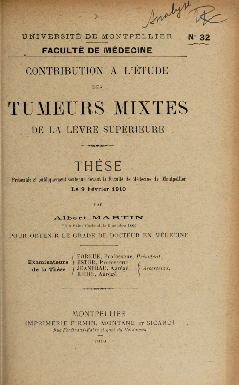 UNIVERSITÉ DE MONTPELÉIER N FACULTÉ DE MEDECINE CONTBIBUÏION 4 Î/ETUDE DES TUMEURS MIXTES DE LA LÈVRE SUPÉRIEURE THÈSE Èrêseiilée et publiquement soutenue devant la Faculté de Vlédecine de Montpellier Le 9 février 1910 l’AR Albert IVL A T r Né à Saint-Cliristol, le 5 ootol)re 1883 VO\j\\ Oin’EMP. LE GRADE DE DOCTEUR EN MÉDECINE Examinateurs de la Thèse FOUGUE, Professeur, Président. ESTOU, Professeur JEANBRAU, Agrégé ) Assesseurs, RICHE, Agrégé MONTPELLIER IMPRIMERIE FIRMIN, MONTANE i;t SICARDI Rue Ferdinand-Fabre et quai du Verdanson ° 32 IQIO