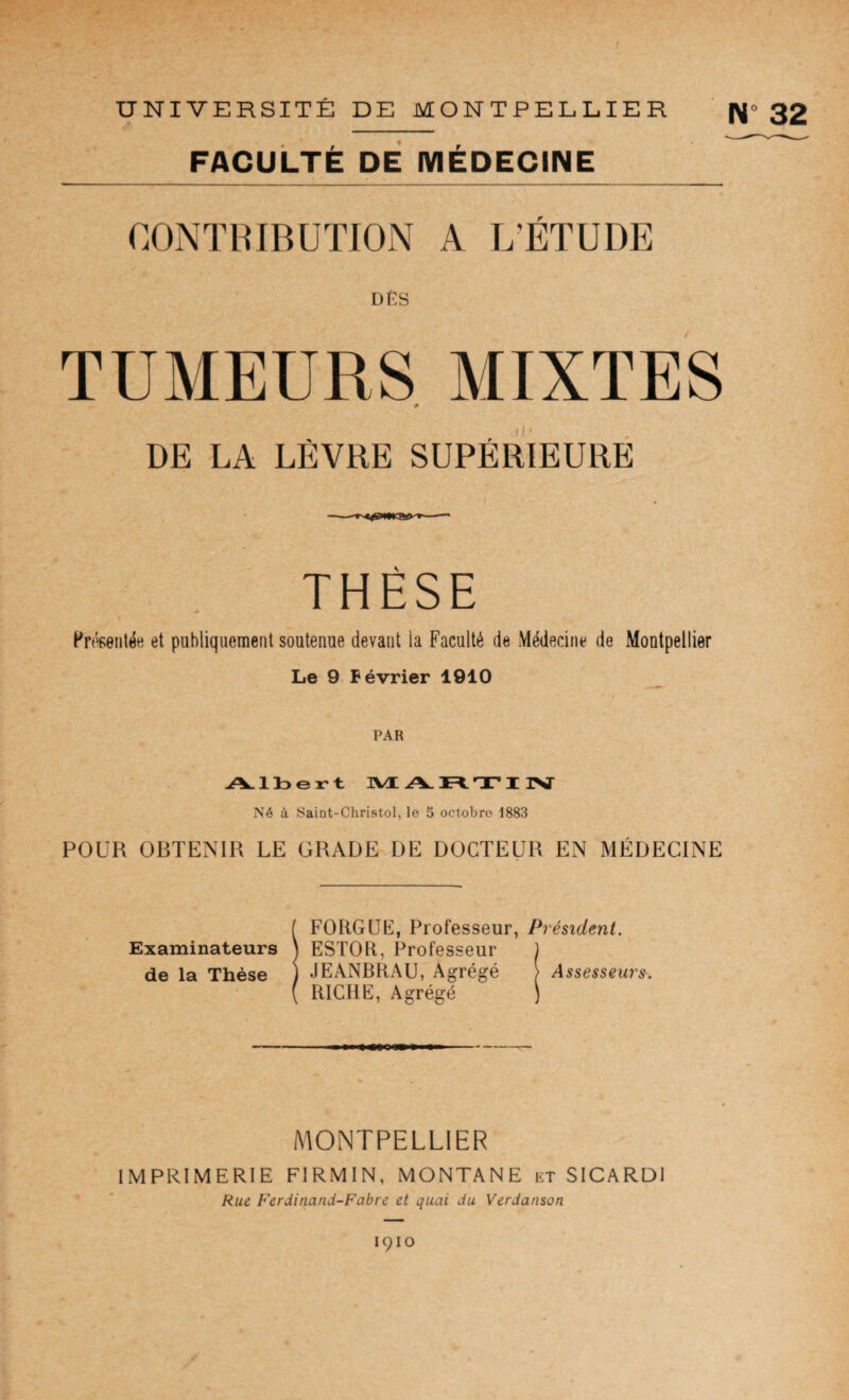 UNIVERSITÉ DE MONTPELLIER ' N» 32 faculté dé médecine r DËS TUMEURS MIXTES 0 DE LA LÈVRE SUPÉRIEURE THÈSE Présentée et publiquement soutenue devant la Faculté de Médecine de Montpellier Le 9 Février 1910 PAR A.lt>ert JVI A. T I 1>J Né à Saint-Christol, le 5 octobre 1883 POUR OBTENIR LE GRADE DE DOCTEUR EN MÉDECINE f FORGÜE, Professeur, Président. Examinateurs \ ESTOR, Professeur ) de la Thèse ) JEANBRAU, Agrégé > Assesseur». ( RICHE, Agrégé ) MONTPELLIER IMPRIMERIE FIRMIN, MONTANE kt SICARDI Rue Ferdinand-Fabre et quai du Verdanson 1910